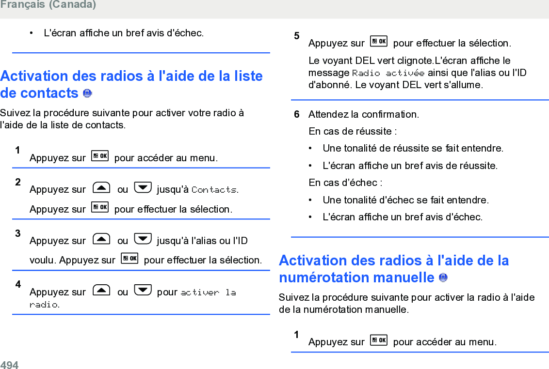 • L&apos;écran affiche un bref avis d&apos;échec.Activation des radios à l&apos;aide de la listede contacts   Suivez la procédure suivante pour activer votre radio àl&apos;aide de la liste de contacts.1Appuyez sur   pour accéder au menu.2Appuyez sur   ou   jusqu&apos;à Contacts.Appuyez sur   pour effectuer la sélection.3Appuyez sur   ou   jusqu&apos;à l&apos;alias ou l&apos;IDvoulu. Appuyez sur   pour effectuer la sélection.4Appuyez sur   ou   pour activer laradio.5Appuyez sur   pour effectuer la sélection.Le voyant DEL vert clignote.L&apos;écran affiche lemessage Radio activée ainsi que l&apos;alias ou l&apos;IDd&apos;abonné. Le voyant DEL vert s&apos;allume.6Attendez la confirmation.En cas de réussite :• Une tonalité de réussite se fait entendre.•L&apos;écran affiche un bref avis de réussite.En cas d’échec :• Une tonalité d&apos;échec se fait entendre.• L&apos;écran affiche un bref avis d&apos;échec.Activation des radios à l&apos;aide de lanumérotation manuelle   Suivez la procédure suivante pour activer la radio à l&apos;aidede la numérotation manuelle.1Appuyez sur   pour accéder au menu.Français (Canada)494  