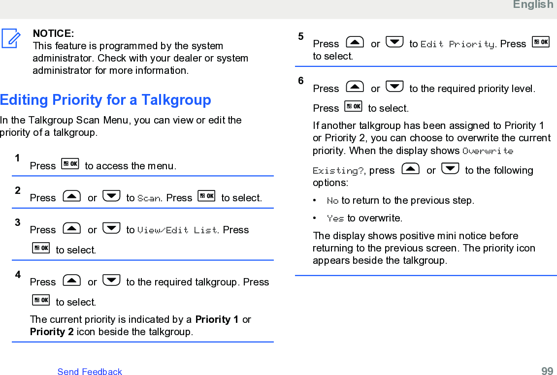NOTICE:This feature is programmed by the systemadministrator. Check with your dealer or systemadministrator for more information.Editing Priority for a TalkgroupIn the Talkgroup Scan Menu, you can view or edit thepriority of a talkgroup.1Press   to access the menu.2Press   or   to Scan. Press   to select.3Press   or   to View/Edit List. Press to select.4Press   or   to the required talkgroup. Press to select.The current priority is indicated by a Priority 1 orPriority 2 icon beside the talkgroup.5Press   or   to Edit Priority. Press to select.6Press   or   to the required priority level.Press   to select.If another talkgroup has been assigned to Priority 1or Priority 2, you can choose to overwrite the currentpriority. When the display shows OverwriteExisting?, press   or   to the followingoptions:•No to return to the previous step.•Yes to overwrite.The display shows positive mini notice beforereturning to the previous screen. The priority iconappears beside the talkgroup.EnglishSend Feedback   99