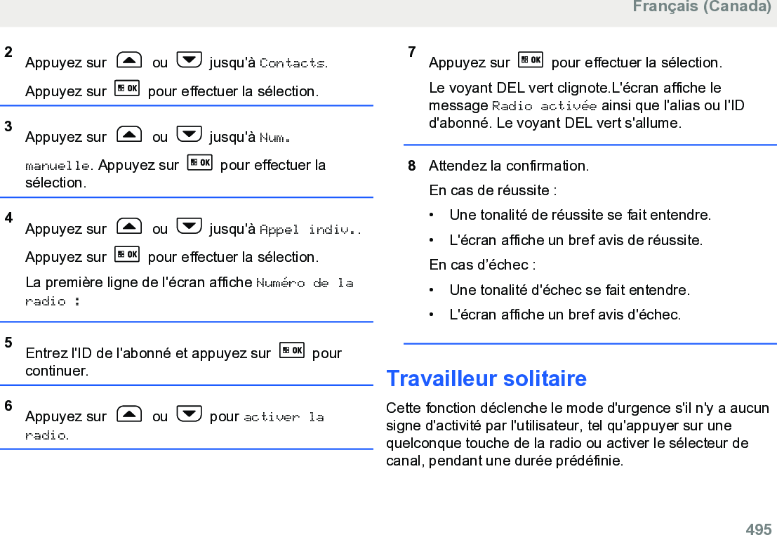 2Appuyez sur   ou   jusqu&apos;à Contacts.Appuyez sur   pour effectuer la sélection.3Appuyez sur   ou   jusqu&apos;à Num.manuelle. Appuyez sur   pour effectuer lasélection.4Appuyez sur   ou   jusqu&apos;à Appel indiv..Appuyez sur   pour effectuer la sélection.La première ligne de l&apos;écran affiche Numéro de laradio :5Entrez l&apos;ID de l&apos;abonné et appuyez sur   pourcontinuer.6Appuyez sur   ou   pour activer laradio.7Appuyez sur   pour effectuer la sélection.Le voyant DEL vert clignote.L&apos;écran affiche lemessage Radio activée ainsi que l&apos;alias ou l&apos;IDd&apos;abonné. Le voyant DEL vert s&apos;allume.8Attendez la confirmation.En cas de réussite :• Une tonalité de réussite se fait entendre.•L&apos;écran affiche un bref avis de réussite.En cas d’échec :• Une tonalité d&apos;échec se fait entendre.• L&apos;écran affiche un bref avis d&apos;échec.Travailleur solitaireCette fonction déclenche le mode d&apos;urgence s&apos;il n&apos;y a aucunsigne d&apos;activité par l&apos;utilisateur, tel qu&apos;appuyer sur unequelconque touche de la radio ou activer le sélecteur decanal, pendant une durée prédéfinie.Français (Canada)  495