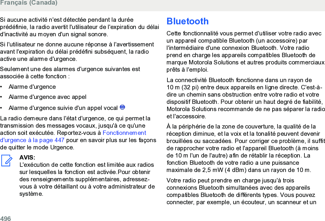 Si aucune activité n&apos;est détectée pendant la duréeprédéfinie, la radio avertit l&apos;utilisateur de l&apos;expiration du délaid&apos;inactivité au moyen d&apos;un signal sonore.Si l&apos;utilisateur ne donne aucune réponse à l&apos;avertissementavant l&apos;expiration du délai prédéfini subséquent, la radioactive une alarme d&apos;urgence.Seulement une des alarmes d&apos;urgence suivantes estassociée à cette fonction :• Alarme d&apos;urgence•Alarme d&apos;urgence avec appel• Alarme d&apos;urgence suivie d&apos;un appel vocal La radio demeure dans l&apos;état d&apos;urgence, ce qui permet latransmission des messages vocaux, jusqu&apos;à ce qu&apos;uneaction soit exécutée. Reportez-vous à Fonctionnementd&apos;urgence à la page 447 pour en savoir plus sur les façonsde quitter le mode Urgence.AVIS:L&apos;exécution de cette fonction est limitée aux radiossur lesquelles la fonction est activée.Pour obtenirdes renseignements supplémentaires, adressez-vous à votre détaillant ou à votre administrateur desystème.BluetoothCette fonctionnalité vous permet d&apos;utiliser votre radio avecun appareil compatible Bluetooth (un accessoire) parl&apos;intermédiaire d&apos;une connexion Bluetooth. Votre radioprend en charge les appareils compatibles Bluetooth demarque Motorola Solutions et autres produits commerciauxprêts à l&apos;emploi.La connectivité Bluetooth fonctionne dans un rayon de10 m (32 pi) entre deux appareils en ligne directe. C&apos;est-à-dire un chemin sans obstruction entre votre radio et votredispositif Bluetooth. Pour obtenir un haut degré de fiabilité,Motorola Solutions recommande de ne pas séparer la radioet l&apos;accessoire.À la périphérie de la zone de couverture, la qualité de laréception diminue, et la voix et la tonalité peuvent devenirbrouillées ou saccadées. Pour corriger ce problème, il suffitde rapprocher votre radio et l&apos;appareil Bluetooth (à moinsde 10 m l&apos;un de l&apos;autre) afin de rétablir la réception. Lafonction Bluetooth de votre radio a une puissancemaximale de 2,5 mW (4 dBm) dans un rayon de 10 m.Votre radio peut prendre en charge jusqu&apos;à troisconnexions Bluetooth simultanées avec des appareilscompatibles Bluetooth de différents types. Vous pouvezconnecter, par exemple, un écouteur, un scanneur et unFrançais (Canada)496  