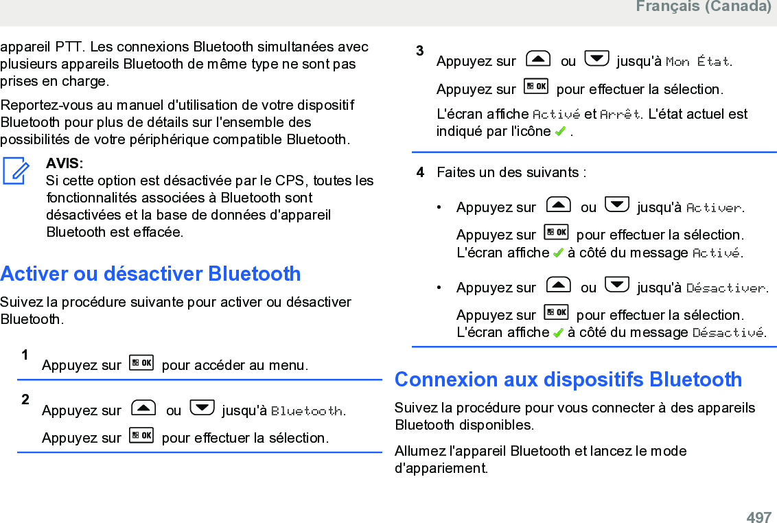 appareil PTT. Les connexions Bluetooth simultanées avecplusieurs appareils Bluetooth de même type ne sont pasprises en charge.Reportez-vous au manuel d&apos;utilisation de votre dispositifBluetooth pour plus de détails sur l&apos;ensemble despossibilités de votre périphérique compatible Bluetooth.AVIS:Si cette option est désactivée par le CPS, toutes lesfonctionnalités associées à Bluetooth sontdésactivées et la base de données d&apos;appareilBluetooth est effacée.Activer ou désactiver BluetoothSuivez la procédure suivante pour activer ou désactiverBluetooth.1Appuyez sur   pour accéder au menu.2Appuyez sur   ou   jusqu&apos;à Bluetooth.Appuyez sur   pour effectuer la sélection.3Appuyez sur   ou   jusqu&apos;à Mon État.Appuyez sur   pour effectuer la sélection.L&apos;écran affiche Activé et Arrêt. L&apos;état actuel estindiqué par l&apos;icône   .4Faites un des suivants :• Appuyez sur   ou   jusqu&apos;à Activer.Appuyez sur   pour effectuer la sélection.L&apos;écran affiche   à côté du message Activé.• Appuyez sur   ou   jusqu&apos;à Désactiver.Appuyez sur   pour effectuer la sélection.L&apos;écran affiche   à côté du message Désactivé.Connexion aux dispositifs BluetoothSuivez la procédure pour vous connecter à des appareilsBluetooth disponibles.Allumez l&apos;appareil Bluetooth et lancez le moded&apos;appariement.Français (Canada)  497