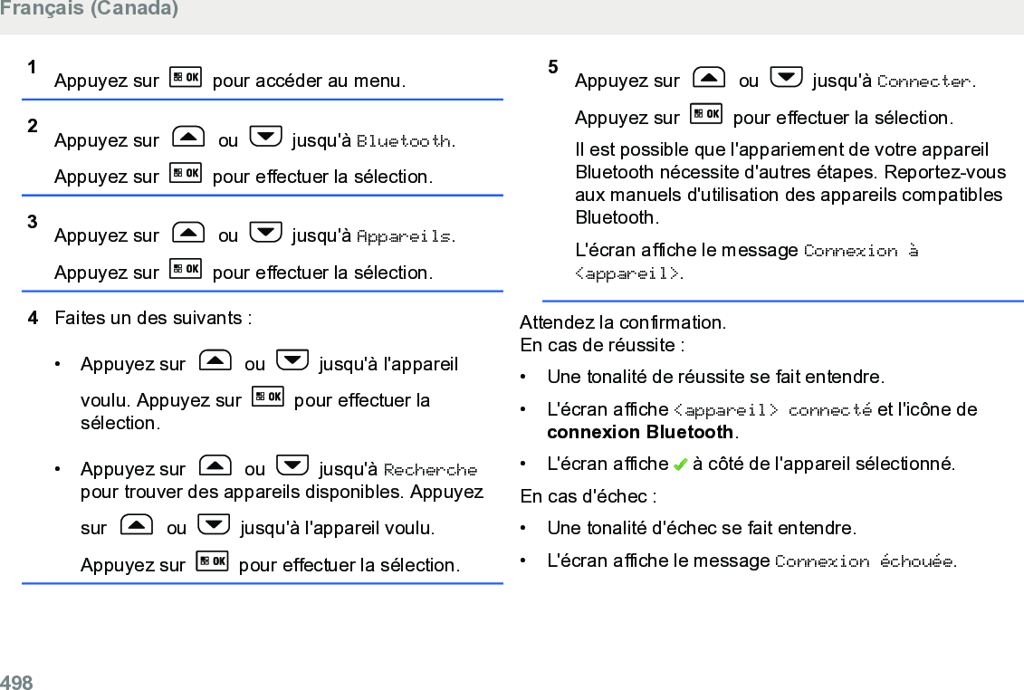 1Appuyez sur   pour accéder au menu.2Appuyez sur   ou   jusqu&apos;à Bluetooth.Appuyez sur   pour effectuer la sélection.3Appuyez sur   ou   jusqu&apos;à Appareils.Appuyez sur   pour effectuer la sélection.4Faites un des suivants :• Appuyez sur   ou   jusqu&apos;à l&apos;appareilvoulu. Appuyez sur   pour effectuer lasélection.• Appuyez sur   ou   jusqu&apos;à Recherchepour trouver des appareils disponibles. Appuyezsur   ou   jusqu&apos;à l&apos;appareil voulu.Appuyez sur   pour effectuer la sélection.5Appuyez sur   ou   jusqu&apos;à Connecter.Appuyez sur   pour effectuer la sélection.Il est possible que l&apos;appariement de votre appareilBluetooth nécessite d&apos;autres étapes. Reportez-vousaux manuels d&apos;utilisation des appareils compatiblesBluetooth.L&apos;écran affiche le message Connexion à&lt;appareil&gt;.Attendez la confirmation.En cas de réussite :• Une tonalité de réussite se fait entendre.•L&apos;écran affiche &lt;appareil&gt; connecté et l&apos;icône deconnexion Bluetooth.• L&apos;écran affiche   à côté de l&apos;appareil sélectionné.En cas d&apos;échec :• Une tonalité d&apos;échec se fait entendre.•L&apos;écran affiche le message Connexion échouée.Français (Canada)498  