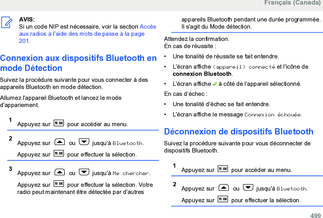 AVIS:Si un code NIP est nécessaire, voir la section Accèsaux radios à l&apos;aide des mots de passe à la page201.Connexion aux dispositifs Bluetooth enmode DétectionSuivez la procédure suivante pour vous connecter à desappareils Bluetooth en mode détection.Allumez l&apos;appareil Bluetooth et lancez le moded&apos;appariement.1Appuyez sur   pour accéder au menu.2Appuyez sur   ou   jusqu&apos;à Bluetooth.Appuyez sur   pour effectuer la sélection.3Appuyez sur   ou   jusqu&apos;à Me chercher.Appuyez sur   pour effectuer la sélection. Votreradio peut maintenant être détectée par d&apos;autresappareils Bluetooth pendant une durée programmée.Il s&apos;agit du Mode détection.Attendez la confirmation.En cas de réussite :• Une tonalité de réussite se fait entendre.•L&apos;écran affiche &lt;appareil&gt; connecté et l&apos;icône deconnexion Bluetooth.• L&apos;écran affiche   à côté de l&apos;appareil sélectionné.En cas d’échec :• Une tonalité d&apos;échec se fait entendre.• L&apos;écran affiche le message Connexion échouée.Déconnexion de dispositifs BluetoothSuivez la procédure suivante pour vous déconnecter dedispositifs Bluetooth.1Appuyez sur   pour accéder au menu.2Appuyez sur   ou   jusqu&apos;à Bluetooth.Appuyez sur   pour effectuer la sélection.Français (Canada)  499