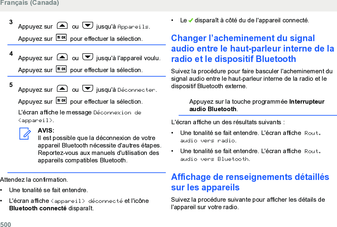 3Appuyez sur   ou   jusqu&apos;à Appareils.Appuyez sur   pour effectuer la sélection.4Appuyez sur   ou   jusqu&apos;à l&apos;appareil voulu.Appuyez sur   pour effectuer la sélection.5Appuyez sur   ou   jusqu&apos;à Déconnecter.Appuyez sur   pour effectuer la sélection.L&apos;écran affiche le message Déconnexion de&lt;appareil&gt;.AVIS:Il est possible que la déconnexion de votreappareil Bluetooth nécessite d&apos;autres étapes.Reportez-vous aux manuels d&apos;utilisation desappareils compatibles Bluetooth.Attendez la confirmation.• Une tonalité se fait entendre.• L&apos;écran affiche &lt;appareil&gt; déconnecté et l&apos;icôneBluetooth connecté disparaît.• Le   disparaît à côté du de l&apos;appareil connecté.Changer l’acheminement du signalaudio entre le haut-parleur interne de laradio et le dispositif BluetoothSuivez la procédure pour faire basculer l&apos;acheminement dusignal audio entre le haut-parleur interne de la radio et ledispositif Bluetooth externe.Appuyez sur la touche programmée Interrupteuraudio Bluetooth.L&apos;écran affiche un des résultats suivants :• Une tonalité se fait entendre. L&apos;écran affiche Rout.audio vers radio.• Une tonalité se fait entendre. L&apos;écran affiche Rout.audio vers Bluetooth.Affichage de renseignements détailléssur les appareilsSuivez la procédure suivante pour afficher les détails del&apos;appareil sur votre radio.Français (Canada)500  