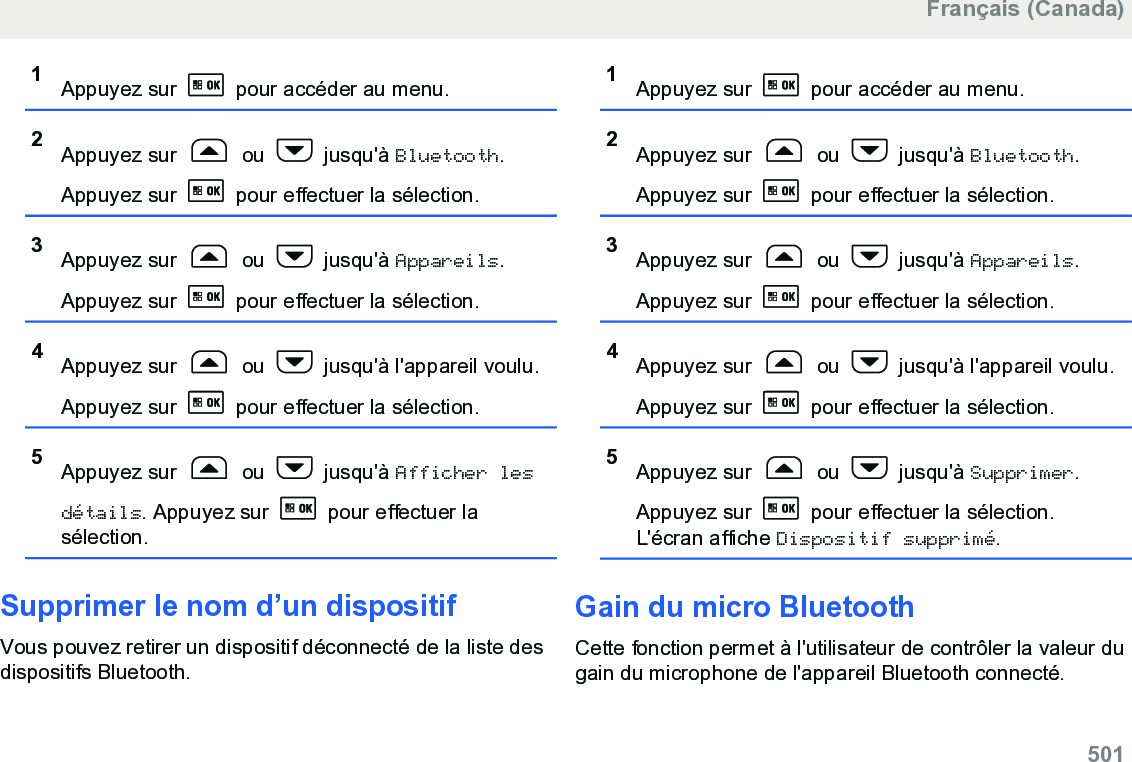 1Appuyez sur   pour accéder au menu.2Appuyez sur   ou   jusqu&apos;à Bluetooth.Appuyez sur   pour effectuer la sélection.3Appuyez sur   ou   jusqu&apos;à Appareils.Appuyez sur   pour effectuer la sélection.4Appuyez sur   ou   jusqu&apos;à l&apos;appareil voulu.Appuyez sur   pour effectuer la sélection.5Appuyez sur   ou   jusqu&apos;à Afficher lesdétails. Appuyez sur   pour effectuer lasélection.Supprimer le nom d’un dispositifVous pouvez retirer un dispositif déconnecté de la liste desdispositifs Bluetooth.1Appuyez sur   pour accéder au menu.2Appuyez sur   ou   jusqu&apos;à Bluetooth.Appuyez sur   pour effectuer la sélection.3Appuyez sur   ou   jusqu&apos;à Appareils.Appuyez sur   pour effectuer la sélection.4Appuyez sur   ou   jusqu&apos;à l&apos;appareil voulu.Appuyez sur   pour effectuer la sélection.5Appuyez sur   ou   jusqu&apos;à Supprimer.Appuyez sur   pour effectuer la sélection.L&apos;écran affiche Dispositif supprimé.Gain du micro BluetoothCette fonction permet à l&apos;utilisateur de contrôler la valeur dugain du microphone de l&apos;appareil Bluetooth connecté.Français (Canada)  501