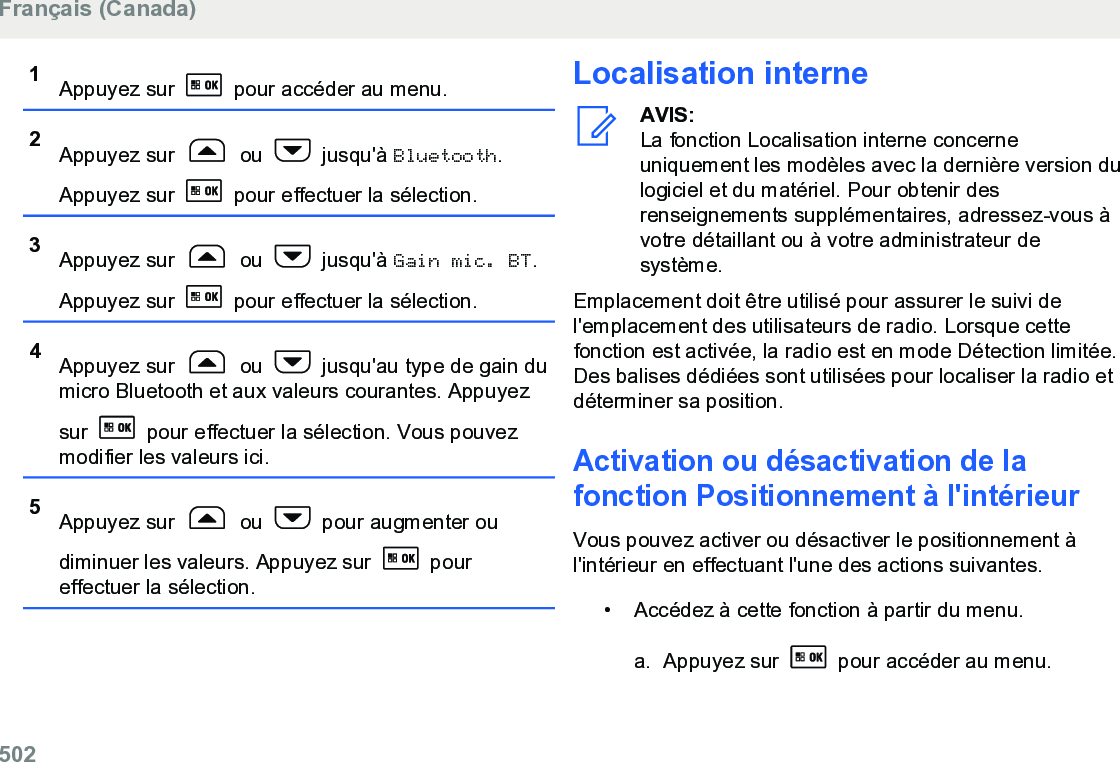 1Appuyez sur   pour accéder au menu.2Appuyez sur   ou   jusqu&apos;à Bluetooth.Appuyez sur   pour effectuer la sélection.3Appuyez sur   ou   jusqu&apos;à Gain mic. BT.Appuyez sur   pour effectuer la sélection.4Appuyez sur   ou   jusqu&apos;au type de gain dumicro Bluetooth et aux valeurs courantes. Appuyezsur   pour effectuer la sélection. Vous pouvezmodifier les valeurs ici.5Appuyez sur   ou   pour augmenter oudiminuer les valeurs. Appuyez sur   poureffectuer la sélection.Localisation interneAVIS:La fonction Localisation interne concerneuniquement les modèles avec la dernière version dulogiciel et du matériel. Pour obtenir desrenseignements supplémentaires, adressez-vous àvotre détaillant ou à votre administrateur desystème.Emplacement doit être utilisé pour assurer le suivi del&apos;emplacement des utilisateurs de radio. Lorsque cettefonction est activée, la radio est en mode Détection limitée.Des balises dédiées sont utilisées pour localiser la radio etdéterminer sa position.Activation ou désactivation de lafonction Positionnement à l&apos;intérieurVous pouvez activer ou désactiver le positionnement àl&apos;intérieur en effectuant l&apos;une des actions suivantes.• Accédez à cette fonction à partir du menu.a. Appuyez sur   pour accéder au menu.Français (Canada)502  