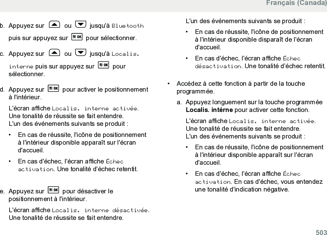 b. Appuyez sur   ou   jusqu&apos;à Bluetoothpuis sur appuyez sur   pour sélectionner.c. Appuyez sur   ou   jusqu&apos;à Localis.interne puis sur appuyez sur   poursélectionner.d. Appuyez sur   pour activer le positionnementà l&apos;intérieur.L&apos;écran affiche Localis. interne activée.Une tonalité de réussite se fait entendre.L&apos;un des événements suivants se produit :•En cas de réussite, l&apos;icône de positionnementà l&apos;intérieur disponible apparaît sur l&apos;écrand&apos;accueil.•En cas d&apos;échec, l&apos;écran affiche Échecactivation. Une tonalité d’échec retentit.e. Appuyez sur   pour désactiver lepositionnement à l&apos;intérieur.L&apos;écran affiche Localis. interne désactivée.Une tonalité de réussite se fait entendre.L&apos;un des événements suivants se produit :• En cas de réussite, l&apos;icône de positionnementà l&apos;intérieur disponible disparaît de l&apos;écrand&apos;accueil.•En cas d&apos;échec, l&apos;écran affiche Échecdésactivation. Une tonalité d’échec retentit.• Accédez à cette fonction à partir de la toucheprogrammée.a. Appuyez longuement sur la touche programméeLocalis. intérne pour activer cette fonction.L&apos;écran affiche Localis. interne activée.Une tonalité de réussite se fait entendre.L&apos;un des événements suivants se produit :• En cas de réussite, l&apos;icône de positionnementà l&apos;intérieur disponible apparaît sur l&apos;écrand&apos;accueil.• En cas d&apos;échec, l&apos;écran affiche Échecactivation. En cas d&apos;échec, vous entendezune tonalité d&apos;indication négative.Français (Canada)  503