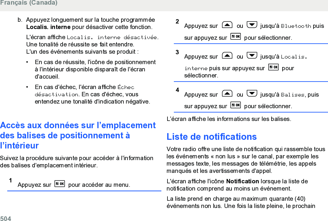 b. Appuyez longuement sur la touche programméeLocalis. interne pour désactiver cette fonction.L&apos;écran affiche Localis. interne désactivée.Une tonalité de réussite se fait entendre.L&apos;un des événements suivants se produit :• En cas de réussite, l&apos;icône de positionnementà l&apos;intérieur disponible disparaît de l&apos;écrand&apos;accueil.•En cas d&apos;échec, l&apos;écran affiche Échecdésactivation. En cas d&apos;échec, vousentendez une tonalité d&apos;indication négative.Accès aux données sur l’emplacementdes balises de positionnement àl’intérieurSuivez la procédure suivante pour accéder à l&apos;informationdes balises d&apos;emplacement intérieur.1Appuyez sur   pour accéder au menu.2Appuyez sur   ou   jusqu&apos;à Bluetooth puissur appuyez sur   pour sélectionner.3Appuyez sur   ou   jusqu&apos;à Localis.interne puis sur appuyez sur   poursélectionner.4Appuyez sur   ou   jusqu&apos;à Balises, puissur appuyez sur   pour sélectionner.L’écran affiche les informations sur les balises.Liste de notificationsVotre radio offre une liste de notification qui rassemble tousles événements « non lus » sur le canal, par exemple lesmessages texte, les messages de télémétrie, les appelsmanqués et les avertissements d&apos;appel.L&apos;écran affiche l&apos;icône Notification lorsque la liste denotification comprend au moins un événement.La liste prend en charge au maximum quarante (40)événements non lus. Une fois la liste pleine, le prochainFrançais (Canada)504  