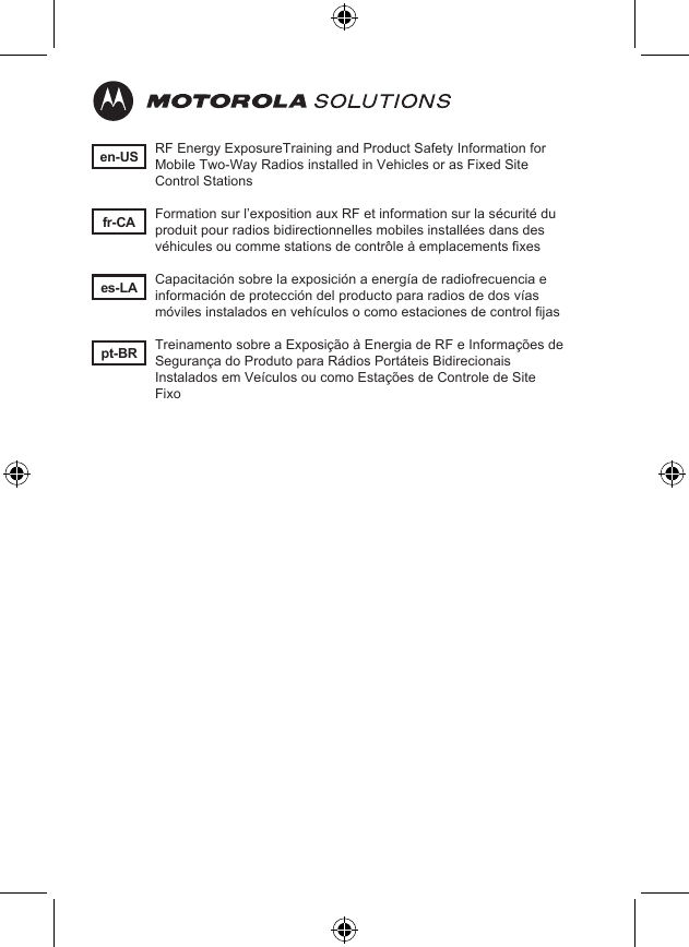 en-USes-LAfr-CApt-BRRF Energy ExposureTraining and Product Safety Information for Mobile Two-Way Radios installed in Vehicles or as Fixed Site Control StationsFormation sur l’exposition aux RF et information sur la sécurité du produit pour radios bidirectionnelles mobiles installées dans des véhicules ou comme stations de contrôle à emplacements fixesCapacitación sobre la exposición a energía de radiofrecuencia e información de protección del producto para radios de dos vías móviles instalados en vehículos o como estaciones de control fijasTreinamento sobre a Exposição à Energia de RF e Informações de Segurança do Produto para Rádios Portáteis Bidirecionais Instalados em Veículos ou como Estações de Controle de Site Fixo