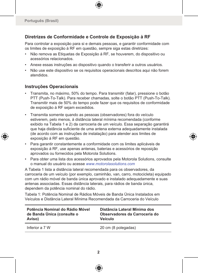 Diretrizes de Conformidade e Controle de Exposição à RFPara controlar a exposição para si e demais pessoas, e garantir conformidade comos limites de exposição à RF em questão, sempre siga estas diretrizes:• Não remova as Etiquetas de Exposição à RF, se houverem, do dispositivo ouacessórios relacionados.• Anexe essas instruções ao dispositivo quando o transferir a outros usuários.• Não use este dispositivo se os requisitos operacionais descritos aqui não forematendidos.Instruções Operacionais• Transmita, no máximo, 50% do tempo. Para transmitir (falar), pressione o botãoPTT (Push-To-Talk). Para receber chamadas, solte o botão PTT (Push-To-Talk).Transmitir mais de 50% do tempo pode fazer que os requisitos de conformidadede exposição à RF sejam excedidos.• Transmita somente quando as pessoas (observadores) fora do veículoestiverem, pelo menos, à distância lateral mínima recomendada (conformeexibido na Tabela 1 e 2) da carroceria de um veículo. Essa separação garantiráque haja distância suficiente de uma antena externa adequadamente instalada(de acordo com as instruções de instalação) para atender aos limites deexposição à RF em questão.• Para garantir constantemente a conformidade com os limites aplicáveis deexposição à RF, use apenas antenas, baterias e acessórios de reposiçãoaprovados ou fornecidos pela Motorola Solutions.• Para obter uma lista dos acessórios aprovados pela Motorola Solutions, consulteo manual do usuário ou acesse www.motorolasolutions.comA Tabela 1 lista a distância lateral recomendada para os observadores, dacarroceria de um veículo (por exemplo, caminhão, van, carro, motocicleta) equipadocom um rádio móvel de banda única aprovado e instalado adequadamente e suasantenas associadas. Essas distância laterais, para rádios de banda única,dependem da potência nominal do rádio.Tabela 1: Potência Nominal de Rádios Móveis de Banda Única Instalados emVeículos e Distância Lateral Mínima Recomendada da Carroceria do VeículoPotência Nominal do Rádio Móvelde Banda Única (consulte oAviso)Distância Lateral Mínima dosObservadores da Carroceria doVeículoInferior a 7 W 20 cm (8 polegadas)Português (Brasil)2