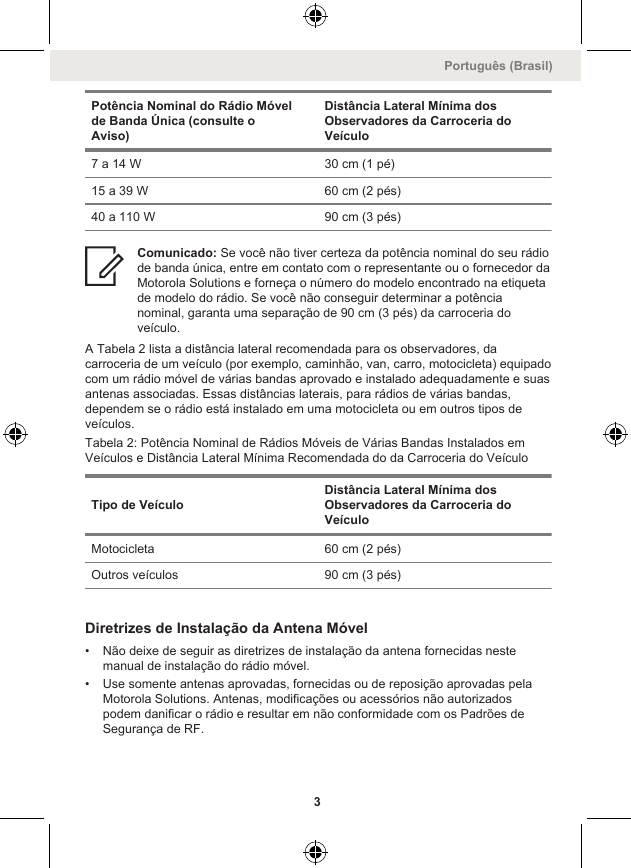 Potência Nominal do Rádio Móvelde Banda Única (consulte oAviso)Distância Lateral Mínima dosObservadores da Carroceria doVeículo7 a 14 W 30 cm (1 pé)15 a 39 W 60 cm (2 pés)40 a 110 W 90 cm (3 pés)Comunicado: Se você não tiver certeza da potência nominal do seu rádiode banda única, entre em contato com o representante ou o fornecedor daMotorola Solutions e forneça o número do modelo encontrado na etiquetade modelo do rádio. Se você não conseguir determinar a potêncianominal, garanta uma separação de 90 cm (3 pés) da carroceria doveículo.A Tabela 2 lista a distância lateral recomendada para os observadores, dacarroceria de um veículo (por exemplo, caminhão, van, carro, motocicleta) equipadocom um rádio móvel de várias bandas aprovado e instalado adequadamente e suasantenas associadas. Essas distâncias laterais, para rádios de várias bandas,dependem se o rádio está instalado em uma motocicleta ou em outros tipos deveículos.Tabela 2: Potência Nominal de Rádios Móveis de Várias Bandas Instalados emVeículos e Distância Lateral Mínima Recomendada do da Carroceria do VeículoTipo de VeículoDistância Lateral Mínima dosObservadores da Carroceria doVeículoMotocicleta 60 cm (2 pés)Outros veículos 90 cm (3 pés)Diretrizes de Instalação da Antena Móvel• Não deixe de seguir as diretrizes de instalação da antena fornecidas nestemanual de instalação do rádio móvel.• Use somente antenas aprovadas, fornecidas ou de reposição aprovadas pelaMotorola Solutions. Antenas, modificações ou acessórios não autorizadospodem danificar o rádio e resultar em não conformidade com os Padrões deSegurança de RF.Português (Brasil)3