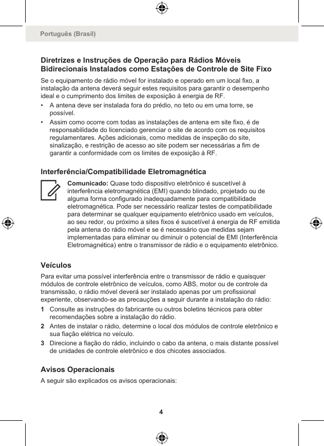 Diretrizes e Instruções de Operação para Rádios MóveisBidirecionais Instalados como Estações de Controle de Site FixoSe o equipamento de rádio móvel for instalado e operado em um local fixo, ainstalação da antena deverá seguir estes requisitos para garantir o desempenhoideal e o cumprimento dos limites de exposição à energia de RF.• A antena deve ser instalada fora do prédio, no teto ou em uma torre, sepossível.• Assim como ocorre com todas as instalações de antena em site fixo, é deresponsabilidade do licenciado gerenciar o site de acordo com os requisitosregulamentares. Ações adicionais, como medidas de inspeção do site,sinalização, e restrição de acesso ao site podem ser necessárias a fim degarantir a conformidade com os limites de exposição à RF.Interferência/Compatibilidade EletromagnéticaComunicado: Quase todo dispositivo eletrônico é suscetível àinterferência eletromagnética (EMI) quando blindado, projetado ou dealguma forma configurado inadequadamente para compatibilidadeeletromagnética. Pode ser necessário realizar testes de compatibilidadepara determinar se qualquer equipamento eletrônico usado em veículos,ao seu redor, ou próximo a sites fixos é suscetível à energia de RF emitidapela antena do rádio móvel e se é necessário que medidas sejamimplementadas para eliminar ou diminuir o potencial de EMI (InterferênciaEletromagnética) entre o transmissor de rádio e o equipamento eletrônico.VeículosPara evitar uma possível interferência entre o transmissor de rádio e quaisquermódulos de controle eletrônico de veículos, como ABS, motor ou de controle datransmissão, o rádio móvel deverá ser instalado apenas por um profissionalexperiente, observando-se as precauções a seguir durante a instalação do rádio:1Consulte as instruções do fabricante ou outros boletins técnicos para obterrecomendações sobre a instalação do rádio.2Antes de instalar o rádio, determine o local dos módulos de controle eletrônico esua fiação elétrica no veículo.3Direcione a fiação do rádio, incluindo o cabo da antena, o mais distante possívelde unidades de controle eletrônico e dos chicotes associados.Avisos OperacionaisA seguir são explicados os avisos operacionais:Português (Brasil)4