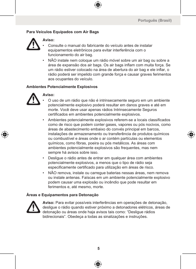 Para Veículos Equipados com Air BagsAviso:• Consulte o manual do fabricante do veículo antes de instalarequipamentos eletrônicos para evitar interferência com ofuncionamento do air bag.• NÃO instale nem coloque um rádio móvel sobre um air bag ou sobre aárea de expansão dos air bags. Os air bags inflam com muita força. Seum rádio estiver colocado na área de abertura do air bag e ele inflar, orádio poderá ser impelido com grande força e causar graves ferimentosaos ocupantes do veículo.Ambientes Potencialmente ExplosivosAviso:• O uso de um rádio que não é intrinsecamente seguro em um ambientepotencialmente explosivo poderá resultar em danos graves e até emmorte. Você deve usar apenas rádios Intrinsecamente Seguroscertificados em ambientes potencialmente explosivos.• Ambientes potencialmente explosivos referem-se a locais classificadoscomo de risco que podem conter gases, vapores ou pós nocivos, comoáreas de abastecimento embaixo do convés principal em barcos,instalações de armazenamento ou transferência de produtos químicosou combustível e áreas onde o ar contém partículas ou elementosquímicos, como fibras, poeira ou pós metálicos. As áreas comambientes potencialmente explosivos são frequentes, mas nemsempre há avisos sobre isso.• Desligue o rádio antes de entrar em qualquer área com ambientespotencialmente explosivos, a menos que o tipo de rádio sejaespecificamente certificado para utilização em áreas de risco.• NÃO remova, instale ou carregue baterias nessas áreas, nem removaou instale antenas. Faíscas em um ambiente potencialmente explosivopodem causar uma explosão ou incêndio que pode resultar emferimentos e, até mesmo, morte.Áreas e Equipamentos para DetonaçãoAviso: Para evitar possíveis interferências em operações de detonação,desligue o rádio quando estiver próximo a detonadores elétricos, áreas dedetonação ou áreas onde haja avisos tais como: “Desligue rádiosbidirecionais”. Obedeça a todas as sinalizações e instruções.Português (Brasil)5