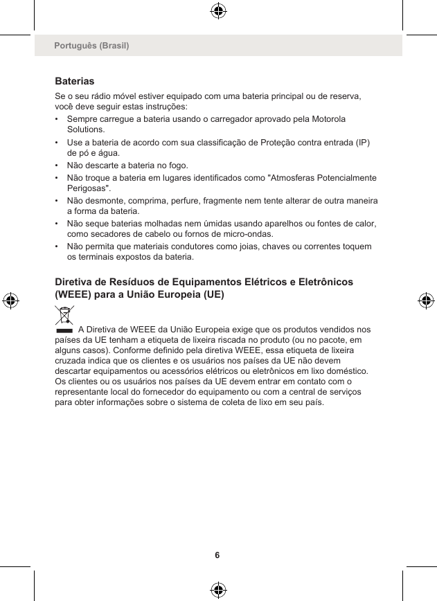BateriasSe o seu rádio móvel estiver equipado com uma bateria principal ou de reserva,você deve seguir estas instruções:• Sempre carregue a bateria usando o carregador aprovado pela MotorolaSolutions.• Use a bateria de acordo com sua classificação de Proteção contra entrada (IP)de pó e água.• Não descarte a bateria no fogo.• Não troque a bateria em lugares identificados como &quot;Atmosferas PotencialmentePerigosas&quot;.• Não desmonte, comprima, perfure, fragmente nem tente alterar de outra maneiraa forma da bateria.• Não seque baterias molhadas nem úmidas usando aparelhos ou fontes de calor,como secadores de cabelo ou fornos de micro-ondas.• Não permita que materiais condutores como joias, chaves ou correntes toquemos terminais expostos da bateria.Diretiva de Resíduos de Equipamentos Elétricos e Eletrônicos(WEEE) para a União Europeia (UE) A Diretiva de WEEE da União Europeia exige que os produtos vendidos nospaíses da UE tenham a etiqueta de lixeira riscada no produto (ou no pacote, emalguns casos). Conforme definido pela diretiva WEEE, essa etiqueta de lixeiracruzada indica que os clientes e os usuários nos países da UE não devemdescartar equipamentos ou acessórios elétricos ou eletrônicos em lixo doméstico.Os clientes ou os usuários nos países da UE devem entrar em contato com orepresentante local do fornecedor do equipamento ou com a central de serviçospara obter informações sobre o sistema de coleta de lixo em seu país.Português (Brasil)6
