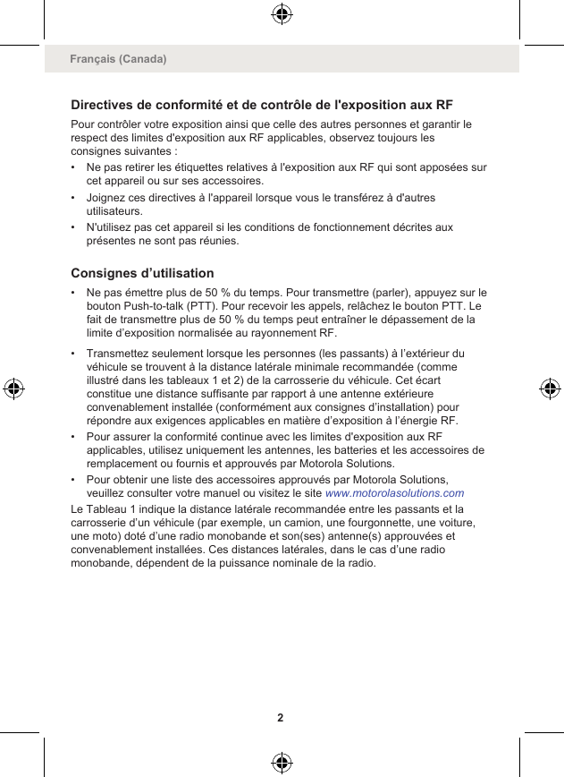 Directives de conformité et de contrôle de l&apos;exposition aux RFPour contrôler votre exposition ainsi que celle des autres personnes et garantir lerespect des limites d&apos;exposition aux RF applicables, observez toujours lesconsignes suivantes :• Ne pas retirer les étiquettes relatives à l&apos;exposition aux RF qui sont apposées surcet appareil ou sur ses accessoires.• Joignez ces directives à l&apos;appareil lorsque vous le transférez à d&apos;autresutilisateurs.• N&apos;utilisez pas cet appareil si les conditions de fonctionnement décrites auxprésentes ne sont pas réunies.Consignes d’utilisation• Ne pas émettre plus de 50 % du temps. Pour transmettre (parler), appuyez sur lebouton Push-to-talk (PTT). Pour recevoir les appels, relâchez le bouton PTT. Lefait de transmettre plus de 50 % du temps peut entraîner le dépassement de lalimite d’exposition normalisée au rayonnement RF.• Transmettez seulement lorsque les personnes (les passants) à l’extérieur duvéhicule se trouvent à la distance latérale minimale recommandée (commeillustré dans les tableaux 1 et 2) de la carrosserie du véhicule. Cet écartconstitue une distance suffisante par rapport à une antenne extérieureconvenablement installée (conformément aux consignes d’installation) pourrépondre aux exigences applicables en matière d’exposition à l’énergie RF.• Pour assurer la conformité continue avec les limites d&apos;exposition aux RFapplicables, utilisez uniquement les antennes, les batteries et les accessoires deremplacement ou fournis et approuvés par Motorola Solutions.• Pour obtenir une liste des accessoires approuvés par Motorola Solutions,veuillez consulter votre manuel ou visitez le site www.motorolasolutions.comLe Tableau 1 indique la distance latérale recommandée entre les passants et lacarrosserie d’un véhicule (par exemple, un camion, une fourgonnette, une voiture,une moto) doté d’une radio monobande et son(ses) antenne(s) approuvées etconvenablement installées. Ces distances latérales, dans le cas d’une radiomonobande, dépendent de la puissance nominale de la radio.Français (Canada)2