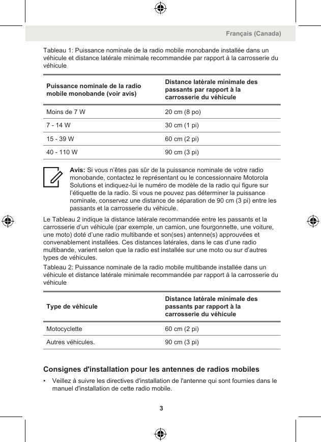 Tableau 1: Puissance nominale de la radio mobile monobande installée dans unvéhicule et distance latérale minimale recommandée par rapport à la carrosserie duvéhiculePuissance nominale de la radiomobile monobande (voir avis)Distance latérale minimale despassants par rapport à lacarrosserie du véhiculeMoins de 7 W 20 cm (8 po)7 - 14 W 30 cm (1 pi)15 - 39 W 60 cm (2 pi)40 - 110 W 90 cm (3 pi)Avis: Si vous n’êtes pas sûr de la puissance nominale de votre radiomonobande, contactez le représentant ou le concessionnaire MotorolaSolutions et indiquez-lui le numéro de modèle de la radio qui figure surl’étiquette de la radio. Si vous ne pouvez pas déterminer la puissancenominale, conservez une distance de séparation de 90 cm (3 pi) entre lespassants et la carrosserie du véhicule.Le Tableau 2 indique la distance latérale recommandée entre les passants et lacarrosserie d’un véhicule (par exemple, un camion, une fourgonnette, une voiture,une moto) doté d’une radio multibande et son(ses) antenne(s) approuvées etconvenablement installées. Ces distances latérales, dans le cas d’une radiomultibande, varient selon que la radio est installée sur une moto ou sur d’autrestypes de véhicules.Tableau 2: Puissance nominale de la radio mobile multibande installée dans unvéhicule et distance latérale minimale recommandée par rapport à la carrosserie duvéhiculeType de véhiculeDistance latérale minimale despassants par rapport à lacarrosserie du véhiculeMotocyclette 60 cm (2 pi)Autres véhicules. 90 cm (3 pi)Consignes d&apos;installation pour les antennes de radios mobiles• Veillez à suivre les directives d&apos;installation de l&apos;antenne qui sont fournies dans lemanuel d&apos;installation de cette radio mobile.Français (Canada)3