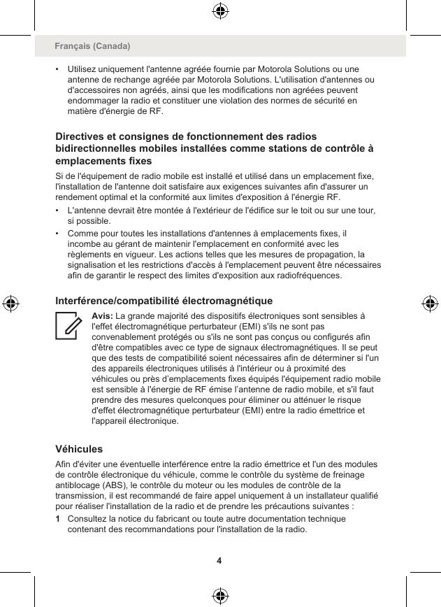 • Utilisez uniquement l&apos;antenne agréée fournie par Motorola Solutions ou uneantenne de rechange agréée par Motorola Solutions. L&apos;utilisation d&apos;antennes oud&apos;accessoires non agréés, ainsi que les modifications non agréées peuventendommager la radio et constituer une violation des normes de sécurité enmatière d&apos;énergie de RF.Directives et consignes de fonctionnement des radiosbidirectionnelles mobiles installées comme stations de contrôle àemplacements fixesSi de l&apos;équipement de radio mobile est installé et utilisé dans un emplacement fixe,l&apos;installation de l&apos;antenne doit satisfaire aux exigences suivantes afin d&apos;assurer unrendement optimal et la conformité aux limites d&apos;exposition à l&apos;énergie RF.• L&apos;antenne devrait être montée à l&apos;extérieur de l&apos;édifice sur le toit ou sur une tour,si possible.• Comme pour toutes les installations d&apos;antennes à emplacements fixes, ilincombe au gérant de maintenir l&apos;emplacement en conformité avec lesrèglements en vigueur. Les actions telles que les mesures de propagation, lasignalisation et les restrictions d&apos;accès à l&apos;emplacement peuvent être nécessairesafin de garantir le respect des limites d&apos;exposition aux radiofréquences.Interférence/compatibilité électromagnétiqueAvis: La grande majorité des dispositifs électroniques sont sensibles àl&apos;effet électromagnétique perturbateur (EMI) s&apos;ils ne sont pasconvenablement protégés ou s&apos;ils ne sont pas conçus ou configurés afind&apos;être compatibles avec ce type de signaux électromagnétiques. Il se peutque des tests de compatibilité soient nécessaires afin de déterminer si l&apos;undes appareils électroniques utilisés à l&apos;intérieur ou à proximité desvéhicules ou près d’emplacements fixes équipés l&apos;équipement radio mobileest sensible à l&apos;énergie de RF émise l’antenne de radio mobile, et s&apos;il fautprendre des mesures quelconques pour éliminer ou atténuer le risqued&apos;effet électromagnétique perturbateur (EMI) entre la radio émettrice etl&apos;appareil électronique.VéhiculesAfin d&apos;éviter une éventuelle interférence entre la radio émettrice et l&apos;un des modulesde contrôle électronique du véhicule, comme le contrôle du système de freinageantiblocage (ABS), le contrôle du moteur ou les modules de contrôle de latransmission, il est recommandé de faire appel uniquement à un installateur qualifiépour réaliser l&apos;installation de la radio et de prendre les précautions suivantes :1Consultez la notice du fabricant ou toute autre documentation techniquecontenant des recommandations pour l&apos;installation de la radio.Français (Canada)4