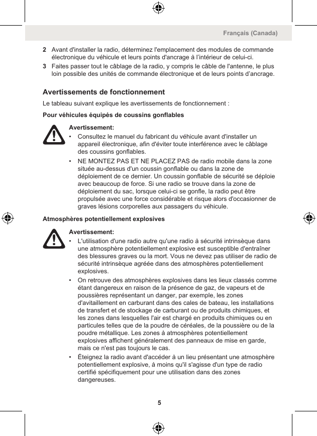 2Avant d&apos;installer la radio, déterminez l&apos;emplacement des modules de commandeélectronique du véhicule et leurs points d&apos;ancrage à l’intérieur de celui-ci.3Faites passer tout le câblage de la radio, y compris le câble de l&apos;antenne, le plusloin possible des unités de commande électronique et de leurs points d’ancrage.Avertissements de fonctionnementLe tableau suivant explique les avertissements de fonctionnement :Pour véhicules équipés de coussins gonflablesAvertissement:• Consultez le manuel du fabricant du véhicule avant d&apos;installer unappareil électronique, afin d&apos;éviter toute interférence avec le câblagedes coussins gonflables.• NE MONTEZ PAS ET NE PLACEZ PAS de radio mobile dans la zonesituée au-dessus d&apos;un coussin gonflable ou dans la zone dedéploiement de ce dernier. Un coussin gonflable de sécurité se déploieavec beaucoup de force. Si une radio se trouve dans la zone dedéploiement du sac, lorsque celui-ci se gonfle, la radio peut êtrepropulsée avec une force considérable et risque alors d&apos;occasionner degraves lésions corporelles aux passagers du véhicule.Atmosphères potentiellement explosivesAvertissement:• L&apos;utilisation d&apos;une radio autre qu&apos;une radio à sécurité intrinsèque dansune atmosphère potentiellement explosive est susceptible d&apos;entraînerdes blessures graves ou la mort. Vous ne devez pas utiliser de radio desécurité intrinsèque agréée dans des atmosphères potentiellementexplosives.• On retrouve des atmosphères explosives dans les lieux classés commeétant dangereux en raison de la présence de gaz, de vapeurs et depoussières représentant un danger, par exemple, les zonesd&apos;avitaillement en carburant dans des cales de bateau, les installationsde transfert et de stockage de carburant ou de produits chimiques, etles zones dans lesquelles l&apos;air est chargé en produits chimiques ou enparticules telles que de la poudre de céréales, de la poussière ou de lapoudre métallique. Les zones à atmosphères potentiellementexplosives affichent généralement des panneaux de mise en garde,mais ce n&apos;est pas toujours le cas.• Éteignez la radio avant d&apos;accéder à un lieu présentant une atmosphèrepotentiellement explosive, à moins qu&apos;il s&apos;agisse d&apos;un type de radiocertifié spécifiquement pour une utilisation dans des zonesdangereuses.Français (Canada)5