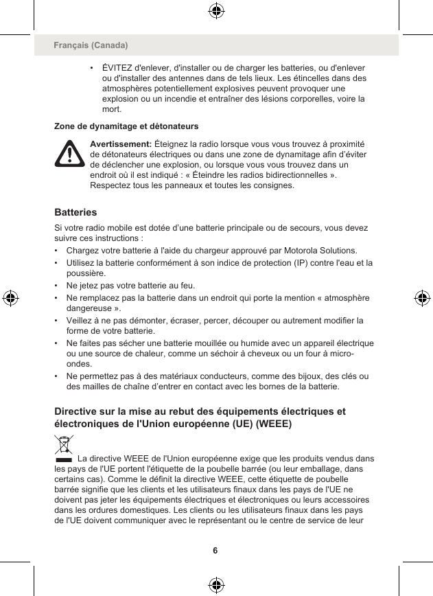 • ÉVITEZ d&apos;enlever, d&apos;installer ou de charger les batteries, ou d&apos;enleverou d&apos;installer des antennes dans de tels lieux. Les étincelles dans desatmosphères potentiellement explosives peuvent provoquer uneexplosion ou un incendie et entraîner des lésions corporelles, voire lamort.Zone de dynamitage et détonateursAvertissement: Éteignez la radio lorsque vous vous trouvez à proximitéde détonateurs électriques ou dans une zone de dynamitage afin d’éviterde déclencher une explosion, ou lorsque vous vous trouvez dans unendroit où il est indiqué : « Éteindre les radios bidirectionnelles ».Respectez tous les panneaux et toutes les consignes.BatteriesSi votre radio mobile est dotée d’une batterie principale ou de secours, vous devezsuivre ces instructions :• Chargez votre batterie à l&apos;aide du chargeur approuvé par Motorola Solutions.• Utilisez la batterie conformément à son indice de protection (IP) contre l&apos;eau et lapoussière.• Ne jetez pas votre batterie au feu.• Ne remplacez pas la batterie dans un endroit qui porte la mention « atmosphèredangereuse ».• Veillez à ne pas démonter, écraser, percer, découper ou autrement modifier laforme de votre batterie.• Ne faites pas sécher une batterie mouillée ou humide avec un appareil électriqueou une source de chaleur, comme un séchoir à cheveux ou un four à micro-ondes.• Ne permettez pas à des matériaux conducteurs, comme des bijoux, des clés oudes mailles de chaîne d’entrer en contact avec les bornes de la batterie.Directive sur la mise au rebut des équipements électriques etélectroniques de l&apos;Union européenne (UE) (WEEE) La directive WEEE de l&apos;Union européenne exige que les produits vendus dansles pays de l&apos;UE portent l&apos;étiquette de la poubelle barrée (ou leur emballage, danscertains cas). Comme le définit la directive WEEE, cette étiquette de poubellebarrée signifie que les clients et les utilisateurs finaux dans les pays de l&apos;UE nedoivent pas jeter les équipements électriques et électroniques ou leurs accessoiresdans les ordures domestiques. Les clients ou les utilisateurs finaux dans les paysde l&apos;UE doivent communiquer avec le représentant ou le centre de service de leurFrançais (Canada)6