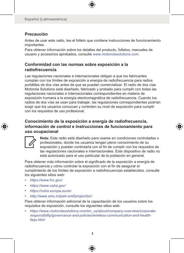 PrecauciónAntes de usar este radio, lea el folleto que contiene instrucciones de funcionamientoimportantes.Para obtener información sobre los detalles del producto, folletos, manuales deusuario y accesorios aprobados, consulte www.motorolasolutions.com.Conformidad con las normas sobre exposición a laradiofrecuenciaLas regulaciones nacionales e internacionales obligan a que los fabricantescumplan con los límites de exposición a energía de radiofrecuencia para radiosportátiles de dos vías antes de que se puedan comercializar. El radio de dos víasMotorola Solutions está diseñado, fabricado y probado para cumplir con todas lasregulaciones nacionales e internacionales correspondientes en materia deexposición humana a la energía electromagnética de radiofrecuencia. Cuando losradios de dos vías se usan para trabajar, las regulaciones correspondientes podríanexigir que los usuarios conozcan y controlen su nivel de exposición para cumplircon los requisitos de uso profesional.Conocimiento de la exposición a energía de radiofrecuencia,información de control e instrucciones de funcionamiento parauso ocupacionalNota: Este radio está diseñado para usarse en condiciones controladas oprofesionales, donde los usuarios tengan pleno conocimiento de suexposición y puedan controlarla con el fin de cumplir con los requisitos delas regulaciones nacionales e internacionales. Este dispositivo de radio noestá autorizado para el uso particular de la población en general.Para obtener más información sobre el significado de la exposición a energía deradiofrecuencia y cómo controlar la exposición con el fin de asegurar elcumplimiento de los límites de exposición a radiofrecuencias establecidos, consultelos siguientes sitios web:•https://www.fcc.gov/•https://www.osha.gov/•https://osha.europa.eu/en•http://www.who.int/peh-emf/project/en/Para obtener información adicional de la capacitación de los usuarios sobre losrequisitos de exposición, consulte los siguientes sitios web:•https://www.motorolasolutions.com/en_us/about/company-overview/corporate-responsibility/governance-and-policies/wireless-communication-and-health-faqs.htmlEspañol (Latinoamérica)1