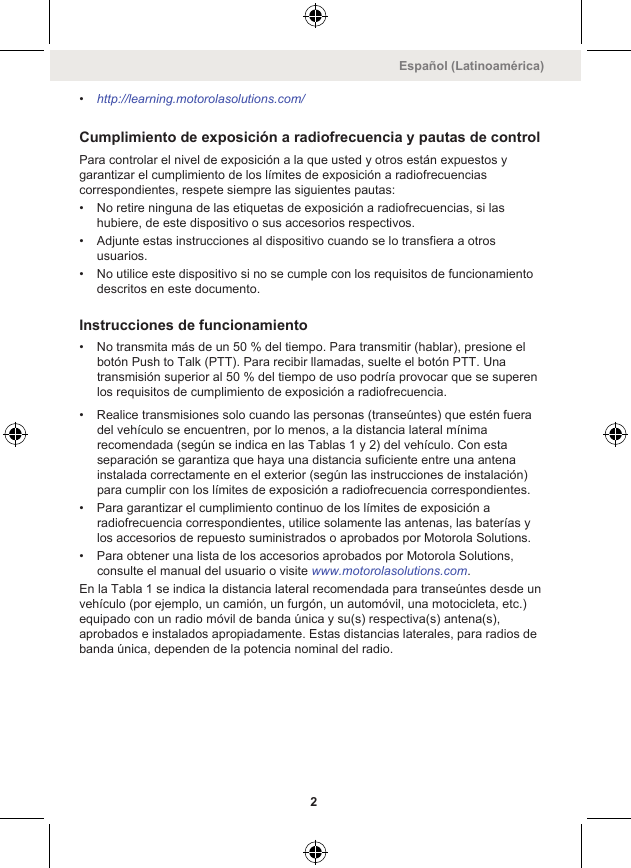 •http://learning.motorolasolutions.com/Cumplimiento de exposición a radiofrecuencia y pautas de controlPara controlar el nivel de exposición a la que usted y otros están expuestos ygarantizar el cumplimiento de los límites de exposición a radiofrecuenciascorrespondientes, respete siempre las siguientes pautas:• No retire ninguna de las etiquetas de exposición a radiofrecuencias, si lashubiere, de este dispositivo o sus accesorios respectivos.• Adjunte estas instrucciones al dispositivo cuando se lo transfiera a otrosusuarios.• No utilice este dispositivo si no se cumple con los requisitos de funcionamientodescritos en este documento.Instrucciones de funcionamiento• No transmita más de un 50 % del tiempo. Para transmitir (hablar), presione elbotón Push to Talk (PTT). Para recibir llamadas, suelte el botón PTT. Unatransmisión superior al 50 % del tiempo de uso podría provocar que se superenlos requisitos de cumplimiento de exposición a radiofrecuencia.• Realice transmisiones solo cuando las personas (transeúntes) que estén fueradel vehículo se encuentren, por lo menos, a la distancia lateral mínimarecomendada (según se indica en las Tablas 1 y 2) del vehículo. Con estaseparación se garantiza que haya una distancia suficiente entre una antenainstalada correctamente en el exterior (según las instrucciones de instalación)para cumplir con los límites de exposición a radiofrecuencia correspondientes.• Para garantizar el cumplimiento continuo de los límites de exposición aradiofrecuencia correspondientes, utilice solamente las antenas, las baterías ylos accesorios de repuesto suministrados o aprobados por Motorola Solutions.• Para obtener una lista de los accesorios aprobados por Motorola Solutions,consulte el manual del usuario o visite www.motorolasolutions.com.En la Tabla 1 se indica la distancia lateral recomendada para transeúntes desde unvehículo (por ejemplo, un camión, un furgón, un automóvil, una motocicleta, etc.)equipado con un radio móvil de banda única y su(s) respectiva(s) antena(s),aprobados e instalados apropiadamente. Estas distancias laterales, para radios debanda única, dependen de la potencia nominal del radio.Español (Latinoamérica)2