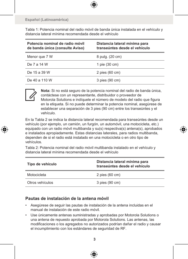 Tabla 1: Potencia nominal del radio móvil de banda única instalada en el vehículo ydistancia lateral mínima recomendada desde el vehículoPotencia nominal de radio móvilde banda única (consulte Aviso)Distancia lateral mínima paratranseúntes desde el vehículoMenor que 7 W 8 pulg. (20 cm)De 7 a 14 W 1 pie (30 cm)De 15 a 39 W 2 pies (60 cm)De 40 a 110 W 3 pies (90 cm)Nota: Si no está seguro de la potencia nominal del radio de banda única,contáctese con un representante, distribuidor o proveedor deMotorola Solutions e indíquele el número de modelo del radio que figuraen la etiqueta. Si no puede determinar la potencia nominal, asegúrese deestablecer una separación de 3 pies (90 cm) entre los transeúntes y elvehículo.En la Tabla 2 se indica la distancia lateral recomendada para transeúntes desde unvehículo (por ejemplo, un camión, un furgón, un automóvil, una motocicleta, etc.)equipado con un radio móvil multibanda y su(s) respectiva(s) antena(s), aprobadose instalados apropiadamente. Estas distancias laterales, para radios multibanda,dependen de si el radio está instalado en una motocicleta o en otro tipo devehículos.Tabla 2: Potencia nominal del radio móvil multibanda instalado en el vehículo ydistancia lateral mínima recomendada desde el vehículoTipo de vehículo Distancia lateral mínima paratranseúntes desde el vehículoMotocicleta 2 pies (60 cm)Otros vehículos 3 pies (90 cm)Pautas de instalación de la antena móvil• Asegúrese de seguir las pautas de instalación de la antena incluidas en elmanual de instalación de este radio móvil.• Use únicamente antenas suministradas y aprobadas por Motorola Solutions ouna antena de repuesto aprobada por Motorola Solutions. Las antenas, lasmodificaciones o los agregados no autorizados podrían dañar el radio y causarel incumplimiento con los estándares de seguridad de RF.Español (Latinoamérica)3