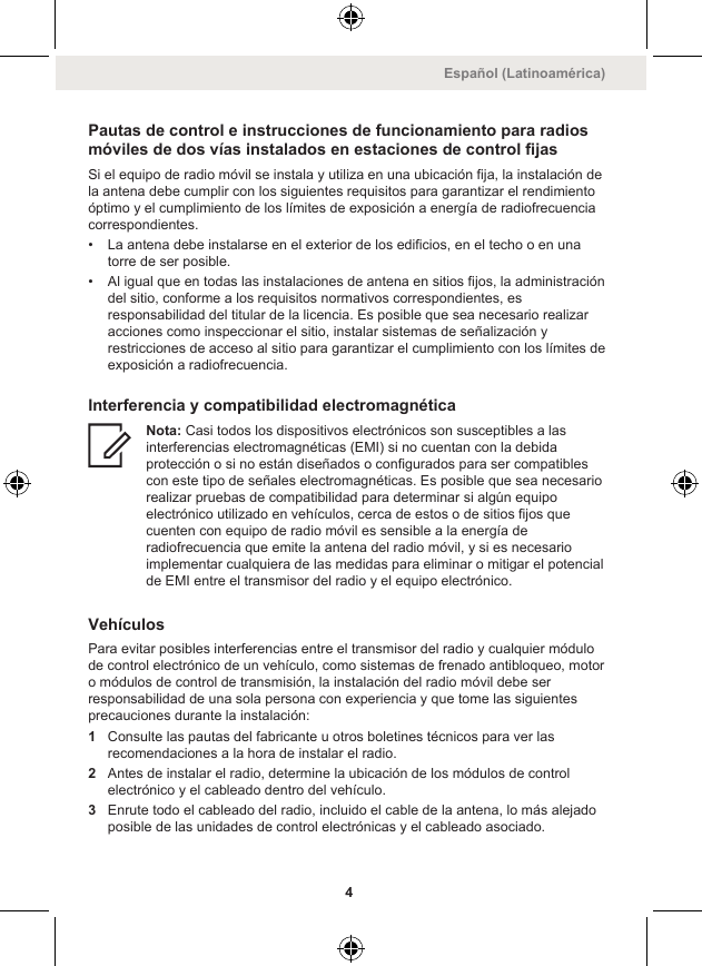 Pautas de control e instrucciones de funcionamiento para radiosmóviles de dos vías instalados en estaciones de control fijasSi el equipo de radio móvil se instala y utiliza en una ubicación fija, la instalación dela antena debe cumplir con los siguientes requisitos para garantizar el rendimientoóptimo y el cumplimiento de los límites de exposición a energía de radiofrecuenciacorrespondientes.• La antena debe instalarse en el exterior de los edificios, en el techo o en unatorre de ser posible.• Al igual que en todas las instalaciones de antena en sitios fijos, la administracióndel sitio, conforme a los requisitos normativos correspondientes, esresponsabilidad del titular de la licencia. Es posible que sea necesario realizaracciones como inspeccionar el sitio, instalar sistemas de señalización yrestricciones de acceso al sitio para garantizar el cumplimiento con los límites deexposición a radiofrecuencia.Interferencia y compatibilidad electromagnéticaNota: Casi todos los dispositivos electrónicos son susceptibles a lasinterferencias electromagnéticas (EMI) si no cuentan con la debidaprotección o si no están diseñados o configurados para ser compatiblescon este tipo de señales electromagnéticas. Es posible que sea necesariorealizar pruebas de compatibilidad para determinar si algún equipoelectrónico utilizado en vehículos, cerca de estos o de sitios fijos quecuenten con equipo de radio móvil es sensible a la energía deradiofrecuencia que emite la antena del radio móvil, y si es necesarioimplementar cualquiera de las medidas para eliminar o mitigar el potencialde EMI entre el transmisor del radio y el equipo electrónico.VehículosPara evitar posibles interferencias entre el transmisor del radio y cualquier módulode control electrónico de un vehículo, como sistemas de frenado antibloqueo, motoro módulos de control de transmisión, la instalación del radio móvil debe serresponsabilidad de una sola persona con experiencia y que tome las siguientesprecauciones durante la instalación:1Consulte las pautas del fabricante u otros boletines técnicos para ver lasrecomendaciones a la hora de instalar el radio.2Antes de instalar el radio, determine la ubicación de los módulos de controlelectrónico y el cableado dentro del vehículo.3Enrute todo el cableado del radio, incluido el cable de la antena, lo más alejadoposible de las unidades de control electrónicas y el cableado asociado.Español (Latinoamérica)4