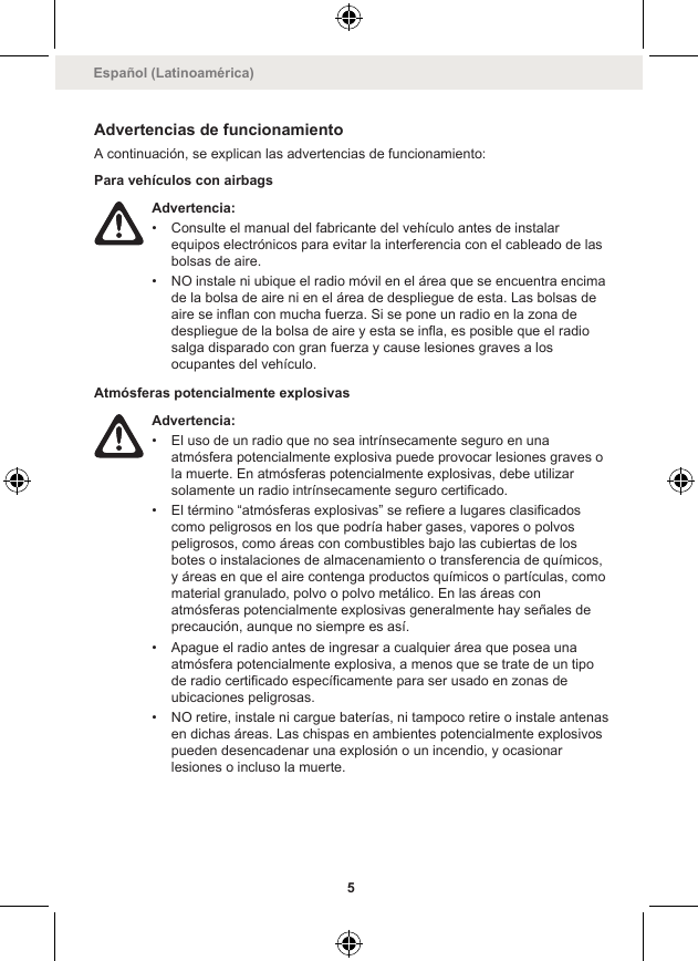 Advertencias de funcionamientoA continuación, se explican las advertencias de funcionamiento:Para vehículos con airbagsAdvertencia:• Consulte el manual del fabricante del vehículo antes de instalarequipos electrónicos para evitar la interferencia con el cableado de lasbolsas de aire.• NO instale ni ubique el radio móvil en el área que se encuentra encimade la bolsa de aire ni en el área de despliegue de esta. Las bolsas deaire se inflan con mucha fuerza. Si se pone un radio en la zona dedespliegue de la bolsa de aire y esta se infla, es posible que el radiosalga disparado con gran fuerza y cause lesiones graves a losocupantes del vehículo.Atmósferas potencialmente explosivasAdvertencia:• El uso de un radio que no sea intrínsecamente seguro en unaatmósfera potencialmente explosiva puede provocar lesiones graves ola muerte. En atmósferas potencialmente explosivas, debe utilizarsolamente un radio intrínsecamente seguro certificado.• El término “atmósferas explosivas” se refiere a lugares clasificadoscomo peligrosos en los que podría haber gases, vapores o polvospeligrosos, como áreas con combustibles bajo las cubiertas de losbotes o instalaciones de almacenamiento o transferencia de químicos,y áreas en que el aire contenga productos químicos o partículas, comomaterial granulado, polvo o polvo metálico. En las áreas conatmósferas potencialmente explosivas generalmente hay señales deprecaución, aunque no siempre es así.• Apague el radio antes de ingresar a cualquier área que posea unaatmósfera potencialmente explosiva, a menos que se trate de un tipode radio certificado específicamente para ser usado en zonas deubicaciones peligrosas.• NO retire, instale ni cargue baterías, ni tampoco retire o instale antenasen dichas áreas. Las chispas en ambientes potencialmente explosivospueden desencadenar una explosión o un incendio, y ocasionarlesiones o incluso la muerte.Español (Latinoamérica)5