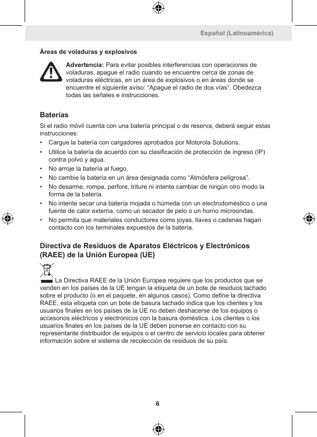 Áreas de voladuras y explosivosAdvertencia: Para evitar posibles interferencias con operaciones devoladuras, apague el radio cuando se encuentre cerca de zonas devoladuras eléctricas, en un área de explosivos o en áreas donde seencuentre el siguiente aviso: “Apague el radio de dos vías”. Obedezcatodas las señales e instrucciones.BateríasSi el radio móvil cuenta con una batería principal o de reserva, deberá seguir estasinstrucciones:• Cargue la batería con cargadores aprobados por Motorola Solutions.• Utilice la batería de acuerdo con su clasificación de protección de ingreso (IP)contra polvo y agua.• No arroje la batería al fuego.• No cambie la batería en un área designada como “Atmósfera peligrosa”.• No desarme, rompa, perfore, triture ni intente cambiar de ningún otro modo laforma de la batería.• No intente secar una batería mojada o húmeda con un electrodoméstico o unafuente de calor externa, como un secador de pelo o un horno microondas.• No permita que materiales conductores como joyas, llaves o cadenas hagancontacto con los terminales expuestos de la batería.Directiva de Residuos de Aparatos Eléctricos y Electrónicos(RAEE) de la Unión Europea (UE)La Directiva RAEE de la Unión Europea requiere que los productos que sevenden en los países de la UE tengan la etiqueta de un bote de residuos tachadosobre el producto (o en el paquete, en algunos casos). Como define la directivaRAEE, esta etiqueta con un bote de basura tachado indica que los clientes y losusuarios finales en los países de la UE no deben deshacerse de los equipos oaccesorios eléctricos y electrónicos con la basura doméstica. Los clientes o losusuarios finales en los países de la UE deben ponerse en contacto con surepresentante distribuidor de equipos o el centro de servicio locales para obtenerinformación sobre el sistema de recolección de residuos de su país.Español (Latinoamérica)6