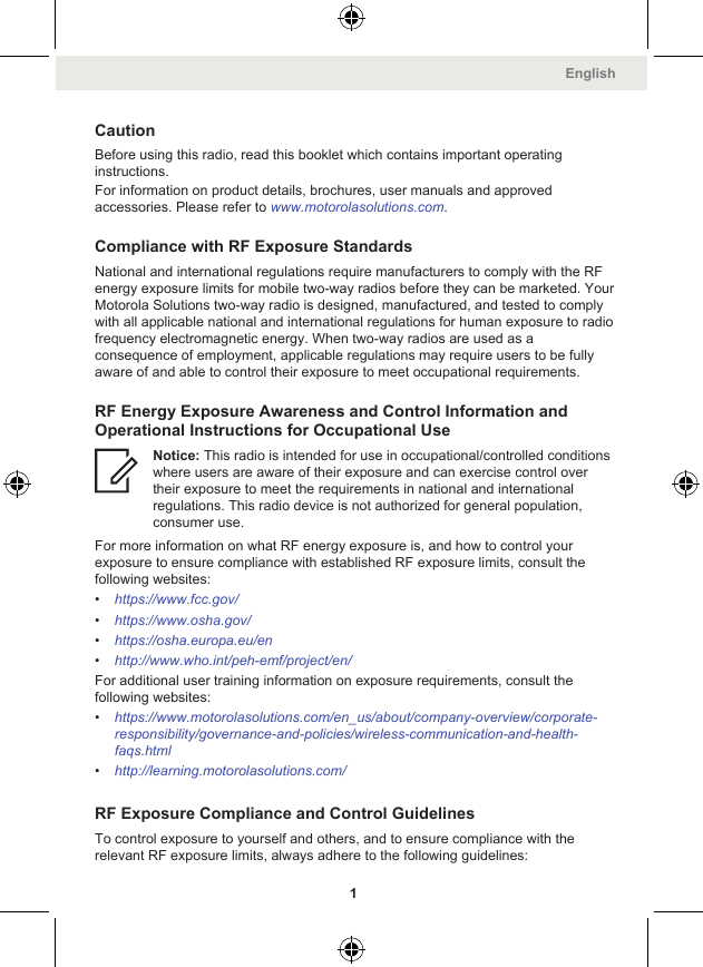 CautionBefore using this radio, read this booklet which contains important operatinginstructions.For information on product details, brochures, user manuals and approvedaccessories. Please refer to www.motorolasolutions.com.Compliance with RF Exposure StandardsNational and international regulations require manufacturers to comply with the RFenergy exposure limits for mobile two-way radios before they can be marketed. YourMotorola Solutions two-way radio is designed, manufactured, and tested to complywith all applicable national and international regulations for human exposure to radiofrequency electromagnetic energy. When two-way radios are used as aconsequence of employment, applicable regulations may require users to be fullyaware of and able to control their exposure to meet occupational requirements.RF Energy Exposure Awareness and Control Information andOperational Instructions for Occupational UseNotice: This radio is intended for use in occupational/controlled conditionswhere users are aware of their exposure and can exercise control overtheir exposure to meet the requirements in national and internationalregulations. This radio device is not authorized for general population,consumer use.For more information on what RF energy exposure is, and how to control yourexposure to ensure compliance with established RF exposure limits, consult thefollowing websites:•https://www.fcc.gov/•https://www.osha.gov/•https://osha.europa.eu/en•http://www.who.int/peh-emf/project/en/For additional user training information on exposure requirements, consult thefollowing websites:•https://www.motorolasolutions.com/en_us/about/company-overview/corporate-responsibility/governance-and-policies/wireless-communication-and-health-faqs.html•http://learning.motorolasolutions.com/RF Exposure Compliance and Control GuidelinesTo control exposure to yourself and others, and to ensure compliance with therelevant RF exposure limits, always adhere to the following guidelines:English1