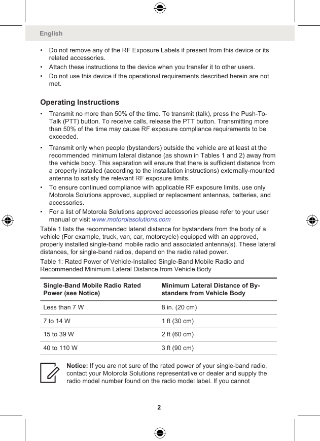 • Do not remove any of the RF Exposure Labels if present from this device or itsrelated accessories.• Attach these instructions to the device when you transfer it to other users.• Do not use this device if the operational requirements described herein are notmet.Operating Instructions• Transmit no more than 50% of the time. To transmit (talk), press the Push-To-Talk (PTT) button. To receive calls, release the PTT button. Transmitting morethan 50% of the time may cause RF exposure compliance requirements to beexceeded.• Transmit only when people (bystanders) outside the vehicle are at least at therecommended minimum lateral distance (as shown in Tables 1 and 2) away fromthe vehicle body. This separation will ensure that there is sufficient distance froma properly installed (according to the installation instructions) externally-mountedantenna to satisfy the relevant RF exposure limits.• To ensure continued compliance with applicable RF exposure limits, use onlyMotorola Solutions approved, supplied or replacement antennas, batteries, andaccessories.• For a list of Motorola Solutions approved accessories please refer to your usermanual or visit www.motorolasolutions.comTable 1 lists the recommended lateral distance for bystanders from the body of avehicle (For example, truck, van, car, motorcycle) equipped with an approved,properly installed single-band mobile radio and associated antenna(s). These lateraldistances, for single-band radios, depend on the radio rated power.Table 1: Rated Power of Vehicle-Installed Single-Band Mobile Radio andRecommended Minimum Lateral Distance from Vehicle BodySingle-Band Mobile Radio RatedPower (see Notice)Minimum Lateral Distance of By-standers from Vehicle BodyLess than 7 W 8 in. (20 cm)7 to 14 W 1 ft (30 cm)15 to 39 W 2 ft (60 cm)40 to 110 W 3 ft (90 cm)Notice: If you are not sure of the rated power of your single-band radio,contact your Motorola Solutions representative or dealer and supply theradio model number found on the radio model label. If you cannotEnglish2