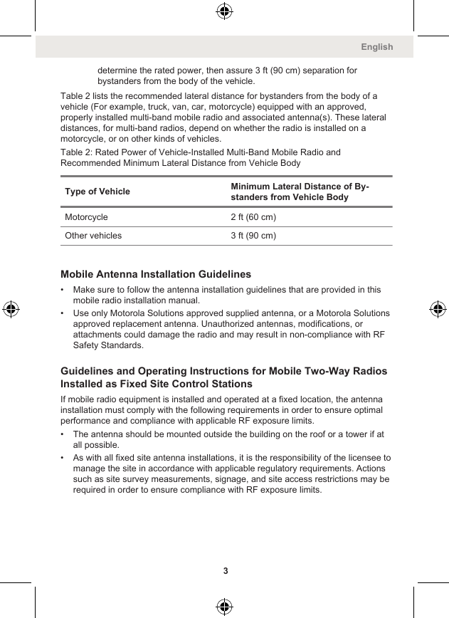 determine the rated power, then assure 3 ft (90 cm) separation forbystanders from the body of the vehicle.Table 2 lists the recommended lateral distance for bystanders from the body of avehicle (For example, truck, van, car, motorcycle) equipped with an approved,properly installed multi-band mobile radio and associated antenna(s). These lateraldistances, for multi-band radios, depend on whether the radio is installed on amotorcycle, or on other kinds of vehicles.Table 2: Rated Power of Vehicle-Installed Multi-Band Mobile Radio andRecommended Minimum Lateral Distance from Vehicle BodyType of Vehicle Minimum Lateral Distance of By-standers from Vehicle BodyMotorcycle 2 ft (60 cm)Other vehicles 3 ft (90 cm)Mobile Antenna Installation Guidelines• Make sure to follow the antenna installation guidelines that are provided in thismobile radio installation manual.• Use only Motorola Solutions approved supplied antenna, or a Motorola Solutionsapproved replacement antenna. Unauthorized antennas, modifications, orattachments could damage the radio and may result in non-compliance with RFSafety Standards.Guidelines and Operating Instructions for Mobile Two-Way RadiosInstalled as Fixed Site Control StationsIf mobile radio equipment is installed and operated at a fixed location, the antennainstallation must comply with the following requirements in order to ensure optimalperformance and compliance with applicable RF exposure limits.• The antenna should be mounted outside the building on the roof or a tower if atall possible.• As with all fixed site antenna installations, it is the responsibility of the licensee tomanage the site in accordance with applicable regulatory requirements. Actionssuch as site survey measurements, signage, and site access restrictions may berequired in order to ensure compliance with RF exposure limits.English3