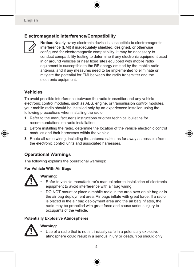 Electromagnetic Interference/CompatibilityNotice: Nearly every electronic device is susceptible to electromagneticinterference (EMI) if inadequately shielded, designed, or otherwiseconfigured for electromagnetic compatibility. It may be necessary toconduct compatibility testing to determine if any electronic equipment usedin or around vehicles or near fixed sites equipped with mobile radioequipment is susceptible to the RF energy emitted by the mobile radioantenna, and if any measures need to be implemented to eliminate ormitigate the potential for EMI between the radio transmitter and theelectronic equipment.VehiclesTo avoid possible interference between the radio transmitter and any vehicleelectronic control modules, such as ABS, engine, or transmission control modules,your mobile radio should be installed only by an experienced installer, using thefollowing precautions when installing the radio:1Refer to the manufacturer’s instructions or other technical bulletins forrecommendations on radio installation.2Before installing the radio, determine the location of the vehicle electronic controlmodules and their harnesses within the vehicle.3Route all radio wiring, including the antenna cable, as far away as possible fromthe electronic control units and associated harnesses.Operational WarningsThe following explains the operational warnings:For Vehicle With Air BagsWarning:• Refer to vehicle manufacturer’s manual prior to installation of electronicequipment to avoid interference with air bag wiring.• DO NOT mount or place a mobile radio in the area over an air bag or inthe air bag deployment area. Air bags inflate with great force. If a radiois placed in the air bag deployment area and the air bag inflates, theradio may be propelled with great force and cause serious injury tooccupants of the vehicle.Potentially Explosive AtmospheresWarning:• Use of a radio that is not intrinsically safe in a potentially explosiveatmosphere could result in a serious injury or death. You should onlyEnglish4