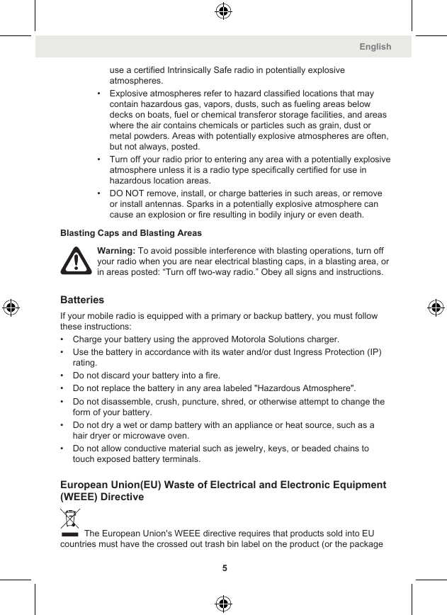 use a certified Intrinsically Safe radio in potentially explosiveatmospheres.• Explosive atmospheres refer to hazard classified locations that maycontain hazardous gas, vapors, dusts, such as fueling areas belowdecks on boats, fuel or chemical transferor storage facilities, and areaswhere the air contains chemicals or particles such as grain, dust ormetal powders. Areas with potentially explosive atmospheres are often,but not always, posted.• Turn off your radio prior to entering any area with a potentially explosiveatmosphere unless it is a radio type specifically certified for use inhazardous location areas.• DO NOT remove, install, or charge batteries in such areas, or removeor install antennas. Sparks in a potentially explosive atmosphere cancause an explosion or fire resulting in bodily injury or even death.Blasting Caps and Blasting AreasWarning: To avoid possible interference with blasting operations, turn offyour radio when you are near electrical blasting caps, in a blasting area, orin areas posted: “Turn off two-way radio.” Obey all signs and instructions.BatteriesIf your mobile radio is equipped with a primary or backup battery, you must followthese instructions:• Charge your battery using the approved Motorola Solutions charger.• Use the battery in accordance with its water and/or dust Ingress Protection (IP)rating.• Do not discard your battery into a fire.• Do not replace the battery in any area labeled &quot;Hazardous Atmosphere&quot;.• Do not disassemble, crush, puncture, shred, or otherwise attempt to change theform of your battery.• Do not dry a wet or damp battery with an appliance or heat source, such as ahair dryer or microwave oven.• Do not allow conductive material such as jewelry, keys, or beaded chains totouch exposed battery terminals.European Union(EU) Waste of Electrical and Electronic Equipment(WEEE) Directive The European Union&apos;s WEEE directive requires that products sold into EUcountries must have the crossed out trash bin label on the product (or the packageEnglish5