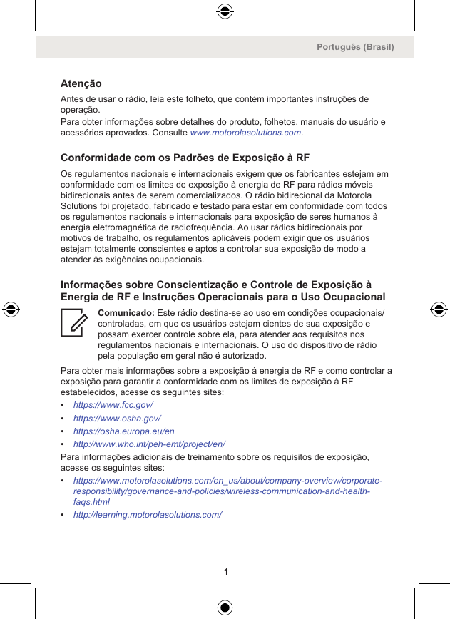 AtençãoAntes de usar o rádio, leia este folheto, que contém importantes instruções deoperação.Para obter informações sobre detalhes do produto, folhetos, manuais do usuário eacessórios aprovados. Consulte www.motorolasolutions.com.Conformidade com os Padrões de Exposição à RFOs regulamentos nacionais e internacionais exigem que os fabricantes estejam emconformidade com os limites de exposição à energia de RF para rádios móveisbidirecionais antes de serem comercializados. O rádio bidirecional da MotorolaSolutions foi projetado, fabricado e testado para estar em conformidade com todosos regulamentos nacionais e internacionais para exposição de seres humanos àenergia eletromagnética de radiofrequência. Ao usar rádios bidirecionais pormotivos de trabalho, os regulamentos aplicáveis podem exigir que os usuáriosestejam totalmente conscientes e aptos a controlar sua exposição de modo aatender às exigências ocupacionais.Informações sobre Conscientização e Controle de Exposição àEnergia de RF e Instruções Operacionais para o Uso OcupacionalComunicado: Este rádio destina-se ao uso em condições ocupacionais/controladas, em que os usuários estejam cientes de sua exposição epossam exercer controle sobre ela, para atender aos requisitos nosregulamentos nacionais e internacionais. O uso do dispositivo de rádiopela população em geral não é autorizado.Para obter mais informações sobre a exposição à energia de RF e como controlar aexposição para garantir a conformidade com os limites de exposição à RFestabelecidos, acesse os seguintes sites:•https://www.fcc.gov/•https://www.osha.gov/•https://osha.europa.eu/en•http://www.who.int/peh-emf/project/en/Para informações adicionais de treinamento sobre os requisitos de exposição,acesse os seguintes sites:•https://www.motorolasolutions.com/en_us/about/company-overview/corporate-responsibility/governance-and-policies/wireless-communication-and-health-faqs.html•http://learning.motorolasolutions.com/Português (Brasil)1