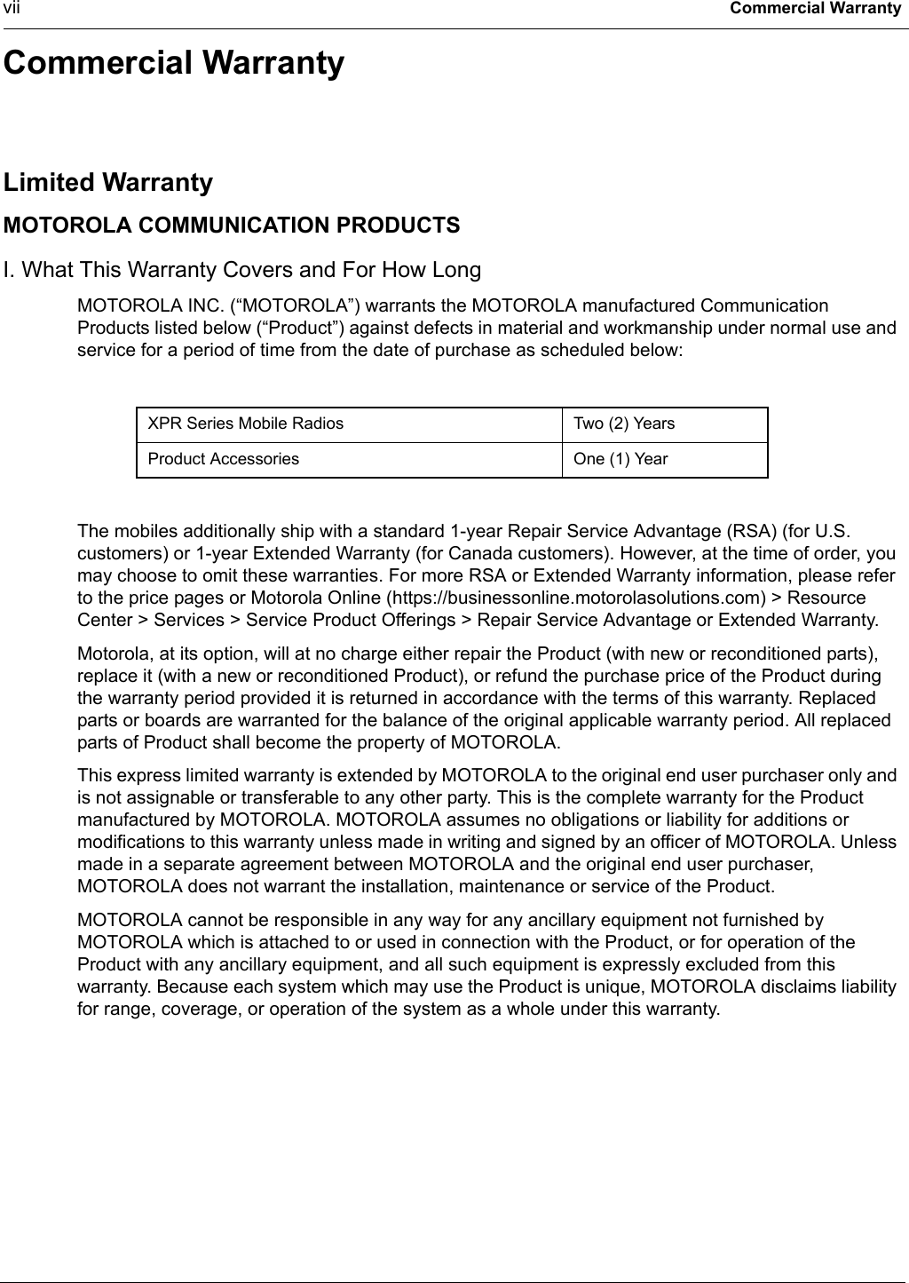 vii Commercial WarrantyCommercial WarrantyLimited WarrantyMOTOROLA COMMUNICATION PRODUCTSI. What This Warranty Covers and For How LongMOTOROLA INC. (“MOTOROLA”) warrants the MOTOROLA manufactured Communication Products listed below (“Product”) against defects in material and workmanship under normal use and service for a period of time from the date of purchase as scheduled below:The mobiles additionally ship with a standard 1-year Repair Service Advantage (RSA) (for U.S. customers) or 1-year Extended Warranty (for Canada customers). However, at the time of order, you may choose to omit these warranties. For more RSA or Extended Warranty information, please refer to the price pages or Motorola Online (https://businessonline.motorolasolutions.com) &gt; Resource Center &gt; Services &gt; Service Product Offerings &gt; Repair Service Advantage or Extended Warranty.Motorola, at its option, will at no charge either repair the Product (with new or reconditioned parts), replace it (with a new or reconditioned Product), or refund the purchase price of the Product during the warranty period provided it is returned in accordance with the terms of this warranty. Replaced parts or boards are warranted for the balance of the original applicable warranty period. All replaced parts of Product shall become the property of MOTOROLA.This express limited warranty is extended by MOTOROLA to the original end user purchaser only and is not assignable or transferable to any other party. This is the complete warranty for the Product manufactured by MOTOROLA. MOTOROLA assumes no obligations or liability for additions or modifications to this warranty unless made in writing and signed by an officer of MOTOROLA. Unless made in a separate agreement between MOTOROLA and the original end user purchaser, MOTOROLA does not warrant the installation, maintenance or service of the Product.MOTOROLA cannot be responsible in any way for any ancillary equipment not furnished by MOTOROLA which is attached to or used in connection with the Product, or for operation of the Product with any ancillary equipment, and all such equipment is expressly excluded from this warranty. Because each system which may use the Product is unique, MOTOROLA disclaims liability for range, coverage, or operation of the system as a whole under this warranty.XPR Series Mobile Radios Two (2) YearsProduct Accessories One (1) Year