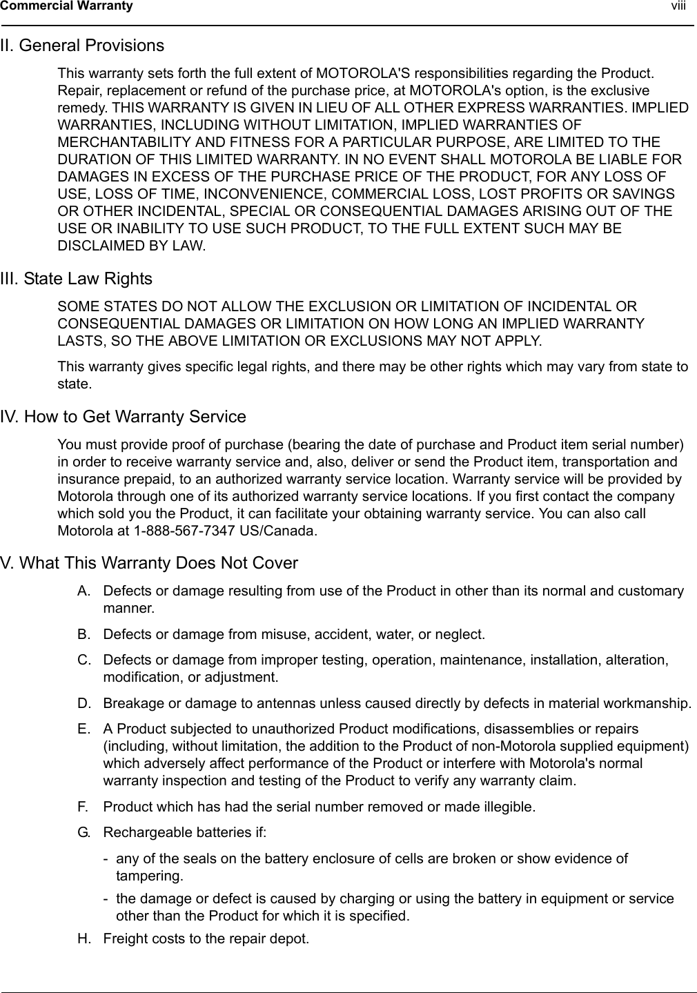 Commercial Warranty viiiII. General ProvisionsThis warranty sets forth the full extent of MOTOROLA&apos;S responsibilities regarding the Product. Repair, replacement or refund of the purchase price, at MOTOROLA&apos;s option, is the exclusive remedy. THIS WARRANTY IS GIVEN IN LIEU OF ALL OTHER EXPRESS WARRANTIES. IMPLIED WARRANTIES, INCLUDING WITHOUT LIMITATION, IMPLIED WARRANTIES OF MERCHANTABILITY AND FITNESS FOR A PARTICULAR PURPOSE, ARE LIMITED TO THE DURATION OF THIS LIMITED WARRANTY. IN NO EVENT SHALL MOTOROLA BE LIABLE FOR DAMAGES IN EXCESS OF THE PURCHASE PRICE OF THE PRODUCT, FOR ANY LOSS OF USE, LOSS OF TIME, INCONVENIENCE, COMMERCIAL LOSS, LOST PROFITS OR SAVINGS OR OTHER INCIDENTAL, SPECIAL OR CONSEQUENTIAL DAMAGES ARISING OUT OF THE USE OR INABILITY TO USE SUCH PRODUCT, TO THE FULL EXTENT SUCH MAY BE DISCLAIMED BY LAW.III. State Law RightsSOME STATES DO NOT ALLOW THE EXCLUSION OR LIMITATION OF INCIDENTAL OR CONSEQUENTIAL DAMAGES OR LIMITATION ON HOW LONG AN IMPLIED WARRANTY LASTS, SO THE ABOVE LIMITATION OR EXCLUSIONS MAY NOT APPLY.This warranty gives specific legal rights, and there may be other rights which may vary from state to state.IV. How to Get Warranty ServiceYou must provide proof of purchase (bearing the date of purchase and Product item serial number) in order to receive warranty service and, also, deliver or send the Product item, transportation and insurance prepaid, to an authorized warranty service location. Warranty service will be provided by Motorola through one of its authorized warranty service locations. If you first contact the company which sold you the Product, it can facilitate your obtaining warranty service. You can also call Motorola at 1-888-567-7347 US/Canada.V. What This Warranty Does Not CoverA. Defects or damage resulting from use of the Product in other than its normal and customary manner.B. Defects or damage from misuse, accident, water, or neglect.C. Defects or damage from improper testing, operation, maintenance, installation, alteration, modification, or adjustment.D. Breakage or damage to antennas unless caused directly by defects in material workmanship.E. A Product subjected to unauthorized Product modifications, disassemblies or repairs (including, without limitation, the addition to the Product of non-Motorola supplied equipment) which adversely affect performance of the Product or interfere with Motorola&apos;s normal warranty inspection and testing of the Product to verify any warranty claim.F. Product which has had the serial number removed or made illegible.G. Rechargeable batteries if:- any of the seals on the battery enclosure of cells are broken or show evidence of tampering.- the damage or defect is caused by charging or using the battery in equipment or service other than the Product for which it is specified.H. Freight costs to the repair depot.