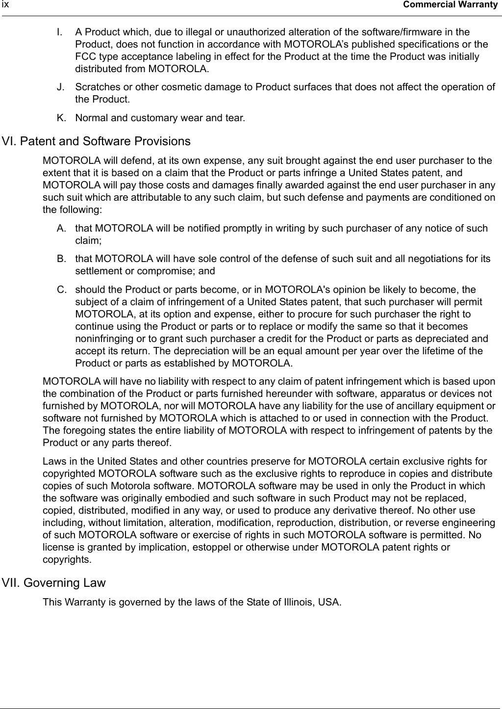 ix Commercial WarrantyI. A Product which, due to illegal or unauthorized alteration of the software/firmware in the Product, does not function in accordance with MOTOROLA’s published specifications or the FCC type acceptance labeling in effect for the Product at the time the Product was initially distributed from MOTOROLA.J. Scratches or other cosmetic damage to Product surfaces that does not affect the operation of the Product.K. Normal and customary wear and tear.VI. Patent and Software ProvisionsMOTOROLA will defend, at its own expense, any suit brought against the end user purchaser to the extent that it is based on a claim that the Product or parts infringe a United States patent, and MOTOROLA will pay those costs and damages finally awarded against the end user purchaser in any such suit which are attributable to any such claim, but such defense and payments are conditioned on the following:A. that MOTOROLA will be notified promptly in writing by such purchaser of any notice of such claim;B. that MOTOROLA will have sole control of the defense of such suit and all negotiations for its settlement or compromise; andC. should the Product or parts become, or in MOTOROLA&apos;s opinion be likely to become, the subject of a claim of infringement of a United States patent, that such purchaser will permit MOTOROLA, at its option and expense, either to procure for such purchaser the right to continue using the Product or parts or to replace or modify the same so that it becomes noninfringing or to grant such purchaser a credit for the Product or parts as depreciated and accept its return. The depreciation will be an equal amount per year over the lifetime of the Product or parts as established by MOTOROLA.MOTOROLA will have no liability with respect to any claim of patent infringement which is based upon the combination of the Product or parts furnished hereunder with software, apparatus or devices not furnished by MOTOROLA, nor will MOTOROLA have any liability for the use of ancillary equipment or software not furnished by MOTOROLA which is attached to or used in connection with the Product. The foregoing states the entire liability of MOTOROLA with respect to infringement of patents by the Product or any parts thereof.Laws in the United States and other countries preserve for MOTOROLA certain exclusive rights for copyrighted MOTOROLA software such as the exclusive rights to reproduce in copies and distribute copies of such Motorola software. MOTOROLA software may be used in only the Product in which the software was originally embodied and such software in such Product may not be replaced, copied, distributed, modified in any way, or used to produce any derivative thereof. No other use including, without limitation, alteration, modification, reproduction, distribution, or reverse engineering of such MOTOROLA software or exercise of rights in such MOTOROLA software is permitted. No license is granted by implication, estoppel or otherwise under MOTOROLA patent rights or copyrights.VII. Governing LawThis Warranty is governed by the laws of the State of Illinois, USA.