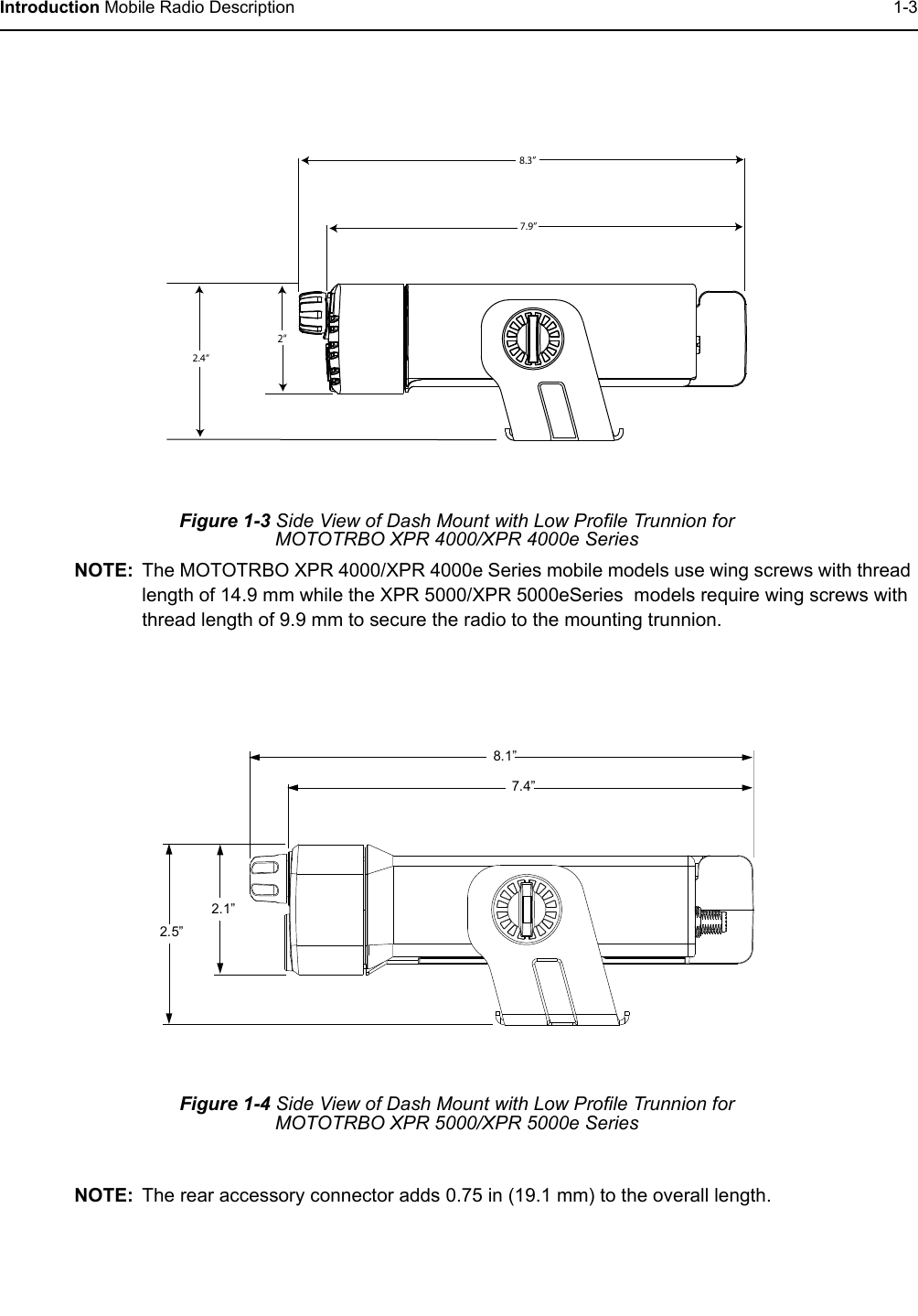 Introduction Mobile Radio Description 1-3Figure 1-3 Side View of Dash Mount with Low Profile Trunnion for MOTOTRBO XPR 4000/XPR 4000e SeriesNOTE: The MOTOTRBO XPR 4000/XPR 4000e Series mobile models use wing screws with thread length of 14.9 mm while the XPR 5000/XPR 5000eSeries  models require wing screws with thread length of 9.9 mm to secure the radio to the mounting trunnion.NOTE: The rear accessory connector adds 0.75 in (19.1 mm) to the overall length.Figure 1-4 Side View of Dash Mount with Low Profile Trunnion for MOTOTRBO XPR 5000/XPR 5000e Series8.3”7.9”2“2.4“7.4”8.1”2.5”2.1”