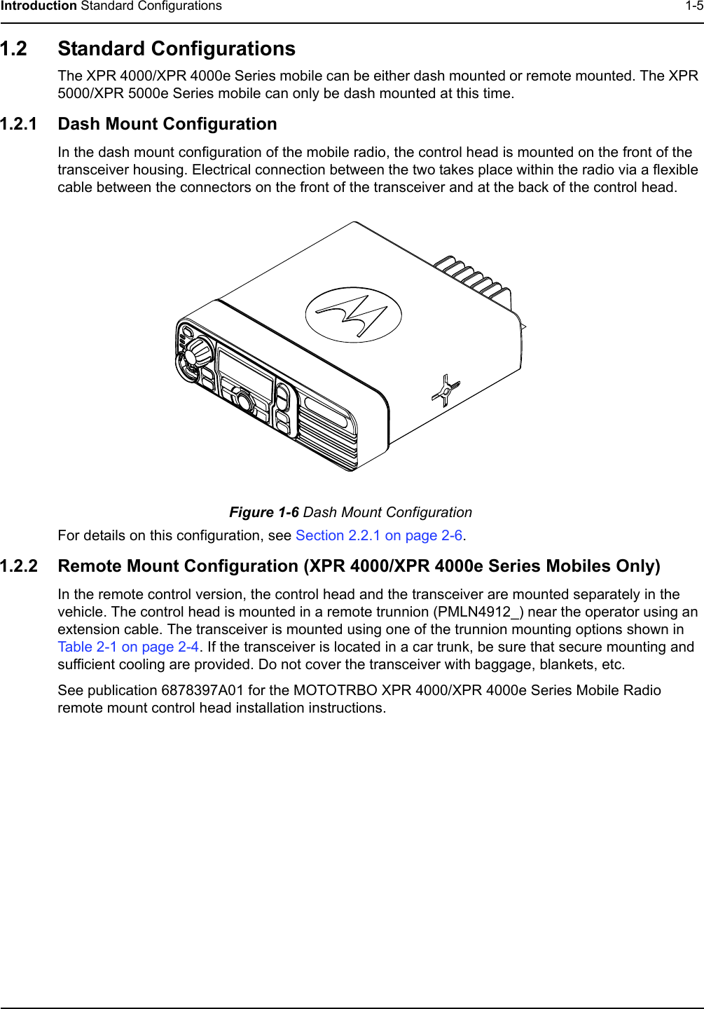 Introduction Standard Configurations 1-51.2 Standard ConfigurationsThe XPR 4000/XPR 4000e Series mobile can be either dash mounted or remote mounted. The XPR 5000/XPR 5000e Series mobile can only be dash mounted at this time.1.2.1 Dash Mount ConfigurationIn the dash mount configuration of the mobile radio, the control head is mounted on the front of the transceiver housing. Electrical connection between the two takes place within the radio via a flexible cable between the connectors on the front of the transceiver and at the back of the control head.Figure 1-6 Dash Mount ConfigurationFor details on this configuration, see Section 2.2.1 on page 2-6.1.2.2 Remote Mount Configuration (XPR 4000/XPR 4000e Series Mobiles Only)In the remote control version, the control head and the transceiver are mounted separately in the vehicle. The control head is mounted in a remote trunnion (PMLN4912_) near the operator using an extension cable. The transceiver is mounted using one of the trunnion mounting options shown in Table 2-1 on page 2-4. If the transceiver is located in a car trunk, be sure that secure mounting and sufficient cooling are provided. Do not cover the transceiver with baggage, blankets, etc.See publication 6878397A01 for the MOTOTRBO XPR 4000/XPR 4000e Series Mobile Radio remote mount control head installation instructions.