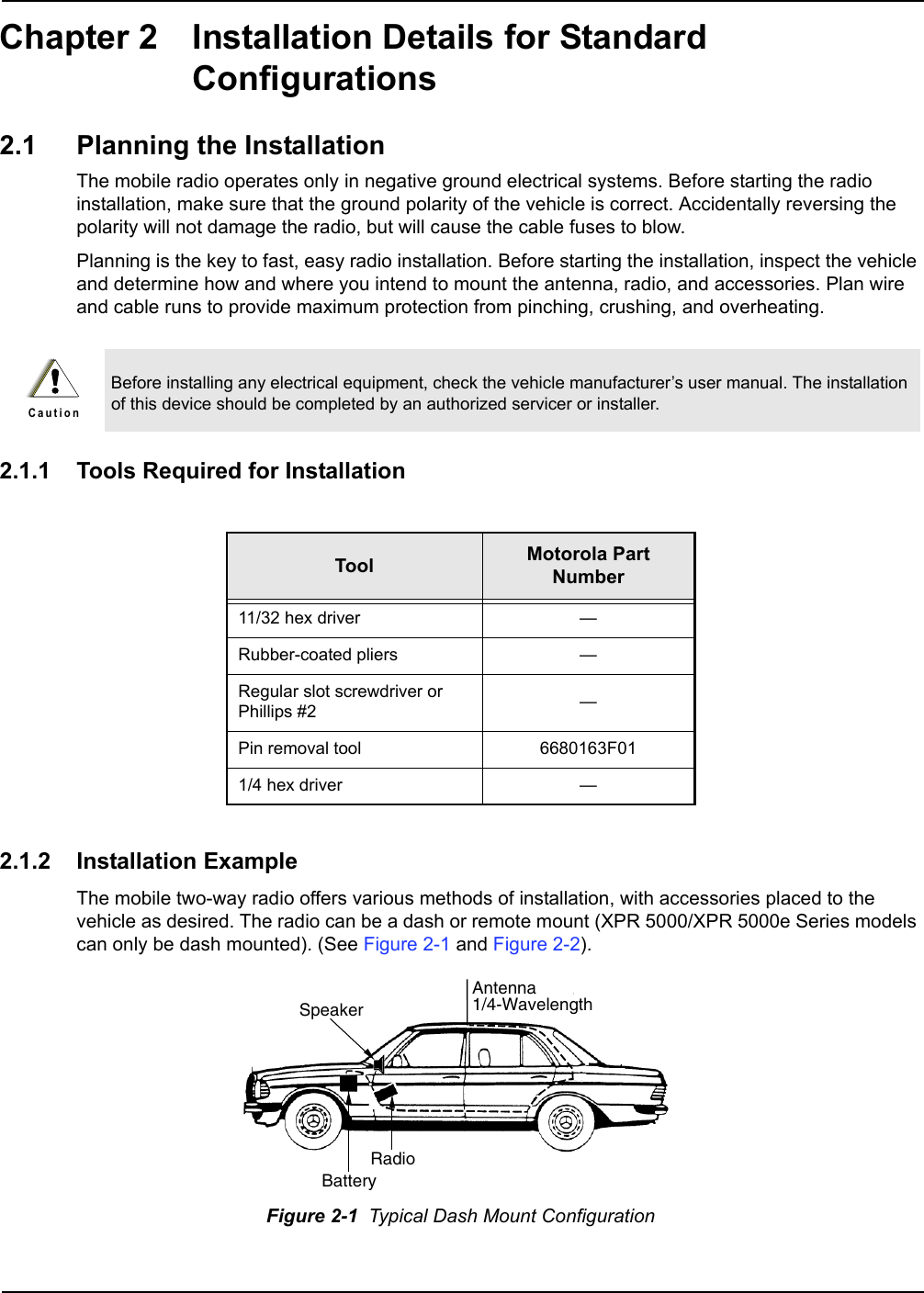 Chapter 2 Installation Details for Standard Configurations2.1 Planning the InstallationThe mobile radio operates only in negative ground electrical systems. Before starting the radio installation, make sure that the ground polarity of the vehicle is correct. Accidentally reversing the polarity will not damage the radio, but will cause the cable fuses to blow.Planning is the key to fast, easy radio installation. Before starting the installation, inspect the vehicle and determine how and where you intend to mount the antenna, radio, and accessories. Plan wire and cable runs to provide maximum protection from pinching, crushing, and overheating.2.1.1 Tools Required for Installation2.1.2 Installation ExampleThe mobile two-way radio offers various methods of installation, with accessories placed to the vehicle as desired. The radio can be a dash or remote mount (XPR 5000/XPR 5000e Series models can only be dash mounted). (See Figure 2-1 and Figure 2-2). Before installing any electrical equipment, check the vehicle manufacturer’s user manual. The installation of this device should be completed by an authorized servicer or installer.Tool Motorola Part Number11/32 hex driver —Rubber-coated pliers —Regular slot screwdriver or Phillips #2 —Pin removal tool 6680163F011/4 hex driver —Figure 2-1  Typical Dash Mount ConfigurationC a u t i o nRadioAntenna1/4-WavelengthBatterySpeaker