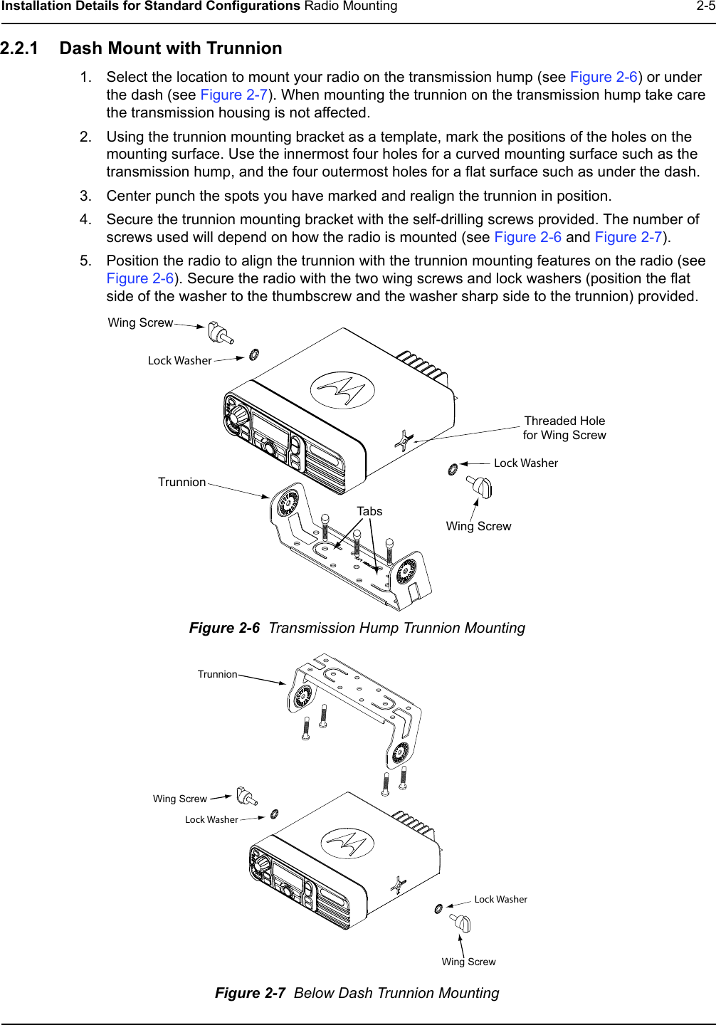 Installation Details for Standard Configurations Radio Mounting 2-52.2.1 Dash Mount with Trunnion1. Select the location to mount your radio on the transmission hump (see Figure 2-6) or under the dash (see Figure 2-7). When mounting the trunnion on the transmission hump take care the transmission housing is not affected.2. Using the trunnion mounting bracket as a template, mark the positions of the holes on the mounting surface. Use the innermost four holes for a curved mounting surface such as the transmission hump, and the four outermost holes for a flat surface such as under the dash.3. Center punch the spots you have marked and realign the trunnion in position.4. Secure the trunnion mounting bracket with the self-drilling screws provided. The number of screws used will depend on how the radio is mounted (see Figure 2-6 and Figure 2-7).5. Position the radio to align the trunnion with the trunnion mounting features on the radio (see Figure 2-6). Secure the radio with the two wing screws and lock washers (position the flat side of the washer to the thumbscrew and the washer sharp side to the trunnion) provided.Figure 2-6  Transmission Hump Trunnion MountingFigure 2-7  Below Dash Trunnion Mounting Wing ScrewTrunnionWing ScrewThreaded Holefor Wing ScrewTabsLock WasherLock WasherTrunnionWing ScrewWing ScrewLock WasherLock Washer