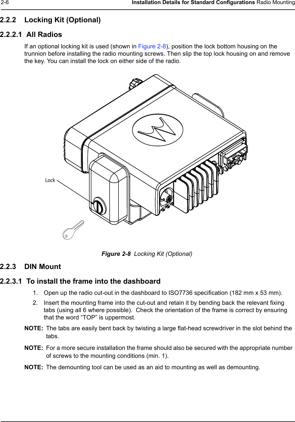 2-6 Installation Details for Standard Configurations Radio Mounting2.2.2 Locking Kit (Optional)2.2.2.1  All Radios If an optional locking kit is used (shown in Figure 2-8), position the lock bottom housing on the trunnion before installing the radio mounting screws. Then slip the top lock housing on and remove the key. You can install the lock on either side of the radio. Figure 2-8  Locking Kit (Optional)2.2.3 DIN Mount2.2.3.1  To install the frame into the dashboard1. Open up the radio cut-out in the dashboard to ISO7736 specification (182 mm x 53 mm).2. Insert the mounting frame into the cut-out and retain it by bending back the relevant fixing tabs (using all 6 where possible).  Check the orientation of the frame is correct by ensuring that the word “TOP” is uppermost.NOTE: The tabs are easily bent back by twisting a large flat-head screwdriver in the slot behind the tabs.NOTE: For a more secure installation the frame should also be secured with the appropriate number of screws to the mounting conditions (min. 1).NOTE: The demounting tool can be used as an aid to mounting as well as demounting.Lock