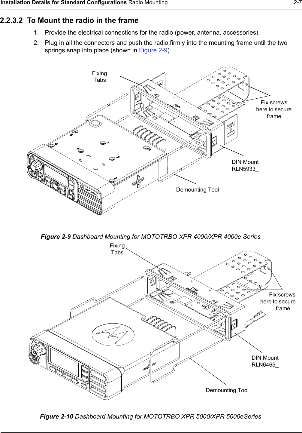 Installation Details for Standard Configurations Radio Mounting 2-72.2.3.2  To Mount the radio in the frame1. Provide the electrical connections for the radio (power, antenna, accessories).2. Plug in all the connectors and push the radio firmly into the mounting frame until the two springs snap into place (shown in Figure 2-9). Figure 2-9 Dashboard Mounting for MOTOTRBO XPR 4000/XPR 4000e SeriesFigure 2-10 Dashboard Mounting for MOTOTRBO XPR 5000/XPR 5000eSeriesDemounting ToolFix screws here to secure frameFixing TabsDIN Mount RLN5933_DIN Mount RLN6465_Demounting ToolFix screws here to secure frameFixing Tabs