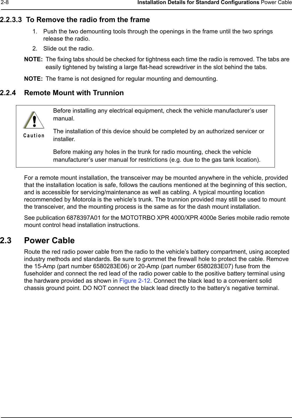 2-8 Installation Details for Standard Configurations Power Cable2.2.3.3  To Remove the radio from the frame1. Push the two demounting tools through the openings in the frame until the two springs release the radio.2. Slide out the radio.NOTE: The fixing tabs should be checked for tightness each time the radio is removed. The tabs are easily tightened by twisting a large flat-head screwdriver in the slot behind the tabs.NOTE: The frame is not designed for regular mounting and demounting.2.2.4 Remote Mount with TrunnionFor a remote mount installation, the transceiver may be mounted anywhere in the vehicle, provided that the installation location is safe, follows the cautions mentioned at the beginning of this section, and is accessible for servicing/maintenance as well as cabling. A typical mounting location recommended by Motorola is the vehicle’s trunk. The trunnion provided may still be used to mount the transceiver, and the mounting process is the same as for the dash mount installation.See publication 6878397A01 for the MOTOTRBO XPR 4000/XPR 4000e Series mobile radio remote mount control head installation instructions.2.3 Power CableRoute the red radio power cable from the radio to the vehicle’s battery compartment, using accepted industry methods and standards. Be sure to grommet the firewall hole to protect the cable. Remove the 15-Amp (part number 6580283E06) or 20-Amp (part number 6580283E07) fuse from the fuseholder and connect the red lead of the radio power cable to the positive battery terminal using the hardware provided as shown in Figure 2-12. Connect the black lead to a convenient solid chassis ground point. DO NOT connect the black lead directly to the battery’s negative terminal.Before installing any electrical equipment, check the vehicle manufacturer’s user manual.The installation of this device should be completed by an authorized servicer or installer.Before making any holes in the trunk for radio mounting, check the vehicle manufacturer’s user manual for restrictions (e.g. due to the gas tank location).C a u t i o n