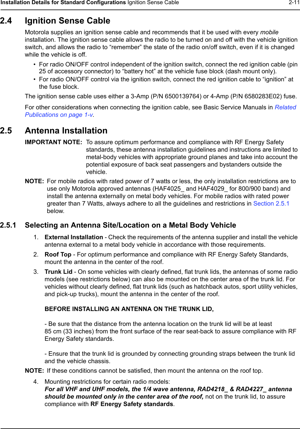 Installation Details for Standard Configurations Ignition Sense Cable 2-112.4 Ignition Sense CableMotorola supplies an ignition sense cable and recommends that it be used with every mobile installation. The ignition sense cable allows the radio to be turned on and off with the vehicle ignition switch, and allows the radio to “remember” the state of the radio on/off switch, even if it is changed while the vehicle is off. • For radio ON/OFF control independent of the ignition switch, connect the red ignition cable (pin 25 of accessory connector) to “battery hot” at the vehicle fuse block (dash mount only).• For radio ON/OFF control via the ignition switch, connect the red ignition cable to “ignition” at the fuse block.The ignition sense cable uses either a 3-Amp (P/N 6500139764) or 4-Amp (P/N 6580283E02) fuse.For other considerations when connecting the ignition cable, see Basic Service Manuals in Related Publications on page 1-v.2.5 Antenna InstallationIMPORTANT NOTE: To assure optimum performance and compliance with RF Energy Safety standards, these antenna installation guidelines and instructions are limited to metal-body vehicles with appropriate ground planes and take into account the potential exposure of back seat passengers and bystanders outside the vehicle. NOTE: For mobile radios with rated power of 7 watts or less, the only installation restrictions are to use only Motorola approved antennas (HAF4025_ and HAF4029_ for 800/900 band) and install the antenna externally on metal body vehicles. For mobile radios with rated power greater than 7 Watts, always adhere to all the guidelines and restrictions in Section 2.5.1 below. 2.5.1 Selecting an Antenna Site/Location on a Metal Body Vehicle1. External Installation - Check the requirements of the antenna supplier and install the vehicle antenna external to a metal body vehicle in accordance with those requirements.2. Roof Top - For optimum performance and compliance with RF Energy Safety Standards, mount the antenna in the center of the roof.3. Trunk Lid - On some vehicles with clearly defined, flat trunk lids, the antennas of some radio models (see restrictions below) can also be mounted on the center area of the trunk lid. For vehicles without clearly defined, flat trunk lids (such as hatchback autos, sport utility vehicles, and pick-up trucks), mount the antenna in the center of the roof.BEFORE INSTALLING AN ANTENNA ON THE TRUNK LID,- Be sure that the distance from the antenna location on the trunk lid will be at least 85 cm (33 inches) from the front surface of the rear seat-back to assure compliance with RF Energy Safety standards.- Ensure that the trunk lid is grounded by connecting grounding straps between the trunk lidand the vehicle chassis.NOTE: If these conditions cannot be satisfied, then mount the antenna on the roof top.4. Mounting restrictions for certain radio models:For all VHF and UHF models, the 1/4 wave antenna, RAD4218_ &amp; RAD4227_ antenna should be mounted only in the center area of the roof, not on the trunk lid, to assure compliance with RF Energy Safety standards.