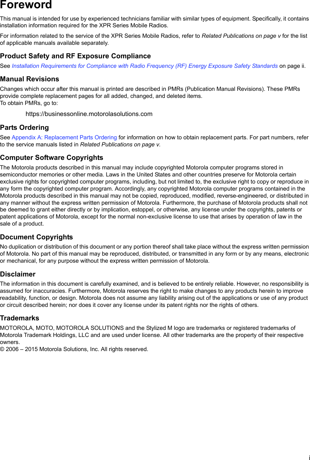 iForewordThis manual is intended for use by experienced technicians familiar with similar types of equipment. Specifically, it contains installation information required for the XPR Series Mobile Radios.For information related to the service of the XPR Series Mobile Radios, refer to Related Publications on page v for the list of applicable manuals available separately. Product Safety and RF Exposure ComplianceSee Installation Requirements for Compliance with Radio Frequency (RF) Energy Exposure Safety Standards on page ii.Manual RevisionsChanges which occur after this manual is printed are described in PMRs (Publication Manual Revisions). These PMRs provide complete replacement pages for all added, changed, and deleted items. To obtain PMRs, go to:https://businessonline.motorolasolutions.comParts OrderingSee Appendix A: Replacement Parts Ordering for information on how to obtain replacement parts. For part numbers, refer to the service manuals listed in Related Publications on page v.Computer Software CopyrightsThe Motorola products described in this manual may include copyrighted Motorola computer programs stored in semiconductor memories or other media. Laws in the United States and other countries preserve for Motorola certain exclusive rights for copyrighted computer programs, including, but not limited to, the exclusive right to copy or reproduce in any form the copyrighted computer program. Accordingly, any copyrighted Motorola computer programs contained in the Motorola products described in this manual may not be copied, reproduced, modified, reverse-engineered, or distributed in any manner without the express written permission of Motorola. Furthermore, the purchase of Motorola products shall not be deemed to grant either directly or by implication, estoppel, or otherwise, any license under the copyrights, patents or patent applications of Motorola, except for the normal non-exclusive license to use that arises by operation of law in the sale of a product.Document CopyrightsNo duplication or distribution of this document or any portion thereof shall take place without the express written permission of Motorola. No part of this manual may be reproduced, distributed, or transmitted in any form or by any means, electronic or mechanical, for any purpose without the express written permission of Motorola.DisclaimerThe information in this document is carefully examined, and is believed to be entirely reliable. However, no responsibility is assumed for inaccuracies. Furthermore, Motorola reserves the right to make changes to any products herein to improve readability, function, or design. Motorola does not assume any liability arising out of the applications or use of any product or circuit described herein; nor does it cover any license under its patent rights nor the rights of others.TrademarksMOTOROLA, MOTO, MOTOROLA SOLUTIONS and the Stylized M logo are trademarks or registered trademarks of Motorola Trademark Holdings, LLC and are used under license. All other trademarks are the property of their respective owners. © 2006 – 2015 Motorola Solutions, Inc. All rights reserved.