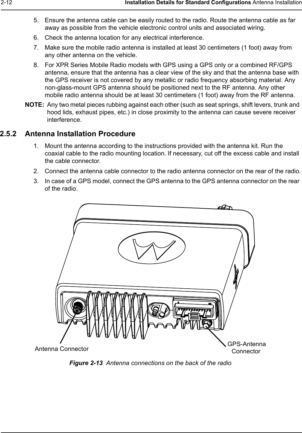 2-12 Installation Details for Standard Configurations Antenna Installation5. Ensure the antenna cable can be easily routed to the radio. Route the antenna cable as far away as possible from the vehicle electronic control units and associated wiring. 6. Check the antenna location for any electrical interference.7. Make sure the mobile radio antenna is installed at least 30 centimeters (1 foot) away from any other antenna on the vehicle.8. For XPR Series Mobile Radio models with GPS using a GPS only or a combined RF/GPS antenna, ensure that the antenna has a clear view of the sky and that the antenna base with the GPS receiver is not covered by any metallic or radio frequency absorbing material. Any non-glass-mount GPS antenna should be positioned next to the RF antenna. Any other mobile radio antenna should be at least 30 centimeters (1 foot) away from the RF antenna.NOTE: Any two metal pieces rubbing against each other (such as seat springs, shift levers, trunk and hood lids, exhaust pipes, etc.) in close proximity to the antenna can cause severe receiver interference. 2.5.2 Antenna Installation Procedure1. Mount the antenna according to the instructions provided with the antenna kit. Run the coaxial cable to the radio mounting location. If necessary, cut off the excess cable and install the cable connector.2. Connect the antenna cable connector to the radio antenna connector on the rear of the radio.3. In case of a GPS model, connect the GPS antenna to the GPS antenna connector on the rear of the radio. Figure 2-13  Antenna connections on the back of the radioAntenna Connector GPS-Antenna Connector