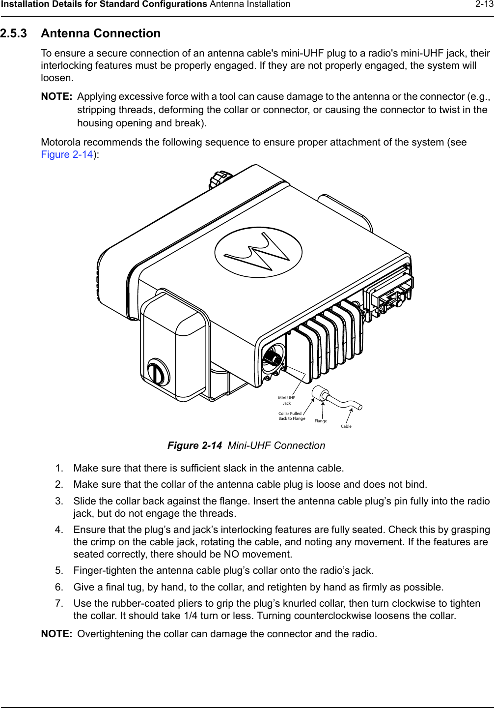 Installation Details for Standard Configurations Antenna Installation 2-132.5.3 Antenna Connection To ensure a secure connection of an antenna cable&apos;s mini-UHF plug to a radio&apos;s mini-UHF jack, their interlocking features must be properly engaged. If they are not properly engaged, the system will loosen. NOTE: Applying excessive force with a tool can cause damage to the antenna or the connector (e.g., stripping threads, deforming the collar or connector, or causing the connector to twist in the housing opening and break).Motorola recommends the following sequence to ensure proper attachment of the system (see Figure 2-14): Figure 2-14  Mini-UHF Connection 1. Make sure that there is sufficient slack in the antenna cable.2. Make sure that the collar of the antenna cable plug is loose and does not bind.3. Slide the collar back against the flange. Insert the antenna cable plug’s pin fully into the radio jack, but do not engage the threads.4. Ensure that the plug’s and jack’s interlocking features are fully seated. Check this by grasping the crimp on the cable jack, rotating the cable, and noting any movement. If the features are seated correctly, there should be NO movement.5. Finger-tighten the antenna cable plug’s collar onto the radio’s jack.6. Give a final tug, by hand, to the collar, and retighten by hand as firmly as possible.7. Use the rubber-coated pliers to grip the plug’s knurled collar, then turn clockwise to tighten the collar. It should take 1/4 turn or less. Turning counterclockwise loosens the collar.NOTE: Overtightening the collar can damage the connector and the radio.FlangeCollar PulledBack to FlangeMini UHF     JackCable