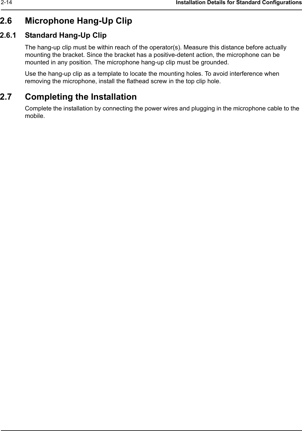 2-14 Installation Details for Standard Configurations2.6 Microphone Hang-Up Clip 2.6.1 Standard Hang-Up ClipThe hang-up clip must be within reach of the operator(s). Measure this distance before actually mounting the bracket. Since the bracket has a positive-detent action, the microphone can be mounted in any position. The microphone hang-up clip must be grounded.Use the hang-up clip as a template to locate the mounting holes. To avoid interference when removing the microphone, install the flathead screw in the top clip hole.2.7 Completing the InstallationComplete the installation by connecting the power wires and plugging in the microphone cable to the mobile.